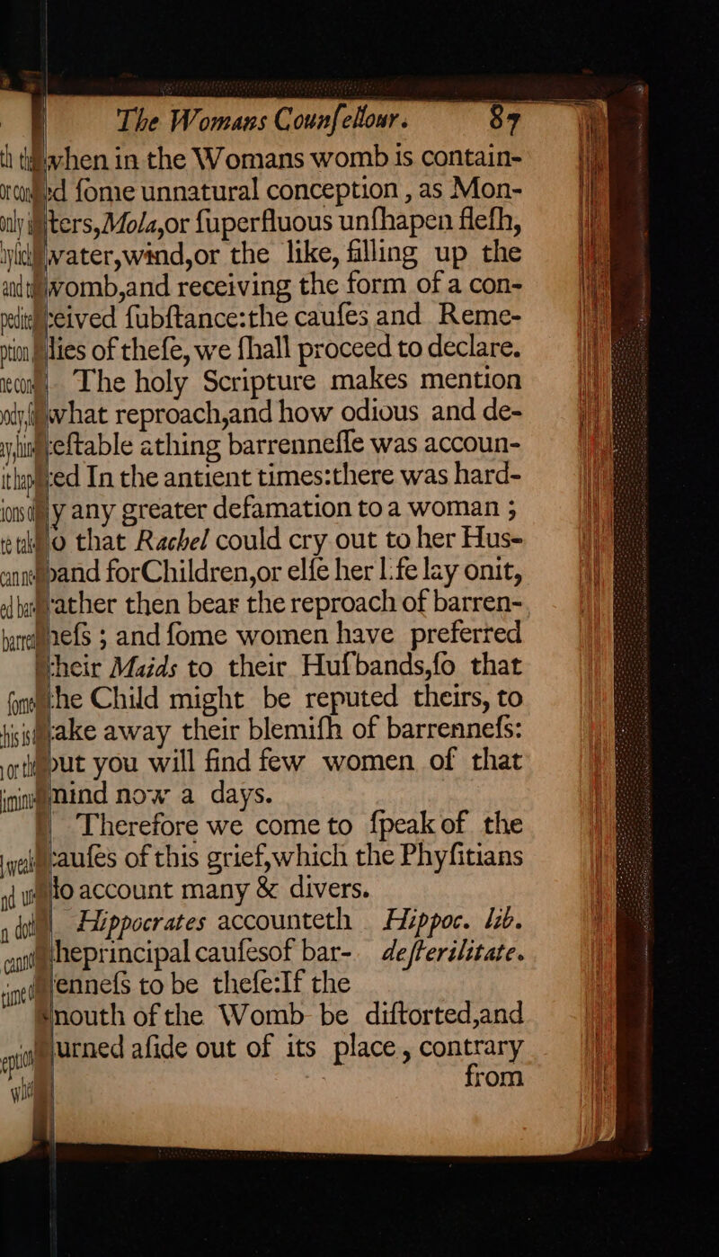 th tdahen in the Womans womb Is contain- nuigyed {ome unnatural conception , as Mon- ily iNters,Mola,or fuperfluous unfhapen flefh, wiki|vater,wand,or the like, filling up the womb, and receiving the form of a con- Nreived fubftance:the caufes and Reme- ion fies of thefe, we fhall proceed to declare. eam) The holy Scripture makes mention wiy@vhat reproach,and how odious and de- y uty eftable athing barrenneffe was accoun- itlyved In the antient times:there was hard- idly any greater defamation toa woman 5 tuo that Rachel could cry out to her Hus- enn pand forChildren,or elfe her L:fe lay onit, oj bagrather then bear the reproach of barren- bareae{s ; and fome women have preferred Wheir Maids to their Hufbands,fo that onmche Child might be reputed theirs, to fissaeake away their blemifh of barrennefs: oti@put you will find few women of that ining mind now a days. ) Therefore we come to {peak of the ye caufes of this grief, which the Phyfitians x uo account many &amp; divers. 1 dot | Hippocrates accounteth Hippoc. lib. heprincipal caufesof bar-. defterilitate. Nennefs to be thefe:If the Hnouth of the Womb be diftorted,and aioe utned afide out of its place, contrary : : from — — cant tune a yin a { ii | Dow a oe > ee ee: fii ante 8 SE ee ee