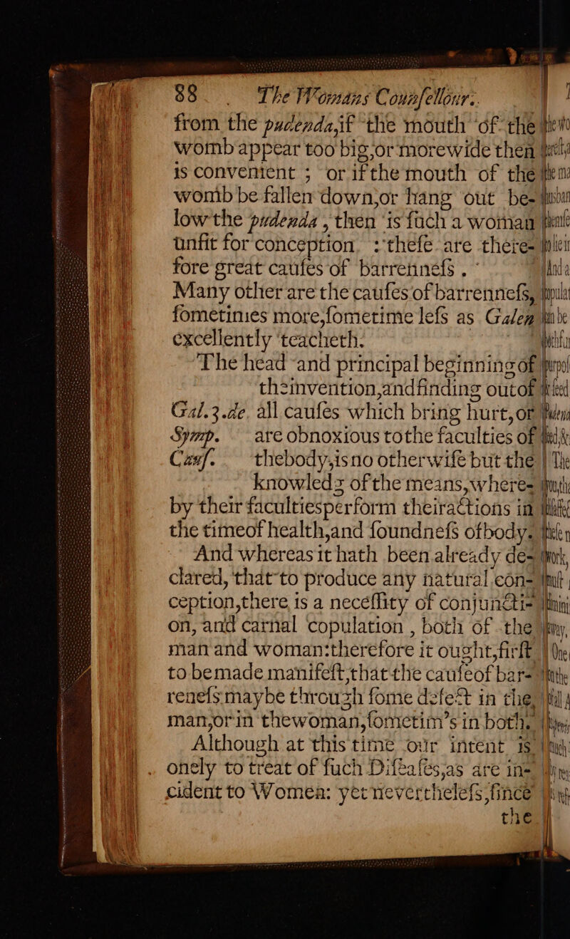 = 88 Lhe Womans Connfellour:. | from the pudenda,if the mouth ‘ofthe tie womb appear too big or morewide then {tly is convenient ; or ifthe mouth of the fe: womb be fallen down,or hang out be- fi low'the pudenda , then ‘is {ach a woman pint unfit for‘ conception, :thefe are there- let fore great caufes of barretinefs . Manda Many other are the caufes of barrennefs, tila fometinies more,fometime lefs as Gale inte excellently ‘teachieth. pita The head “and principal beginning of pind th2invention,andfinding outof wed Gal.3.de. all caufes which bring hurt, or Puen Symp. are obnoxious tothe faculties of fu Casf. _ thebody,isno otherwife but the } Tk knowleds of the means, wheres mh by their facultiesperform theira€tions im mht the timeof health,and foundnefs of body. tler And whereas it hath been already des Wink clared,'that-to produce any natural con= int, ception, there is a neceflity of conjunti- Mn on, and carnal copulation , both of the iy man and woman:therefore it oucht;firlt | he to bemade manifeft that the caufeof bar- int. renels maybe throuzh fome defeS in che, til man,or'in thewoman,fonictim’s in both. |h Although at this time ‘our intent 8 |hy): onely to treat of fuch Difeafes,as are ine jin cident to Womea: yerneverthelefs fince’ ns the.