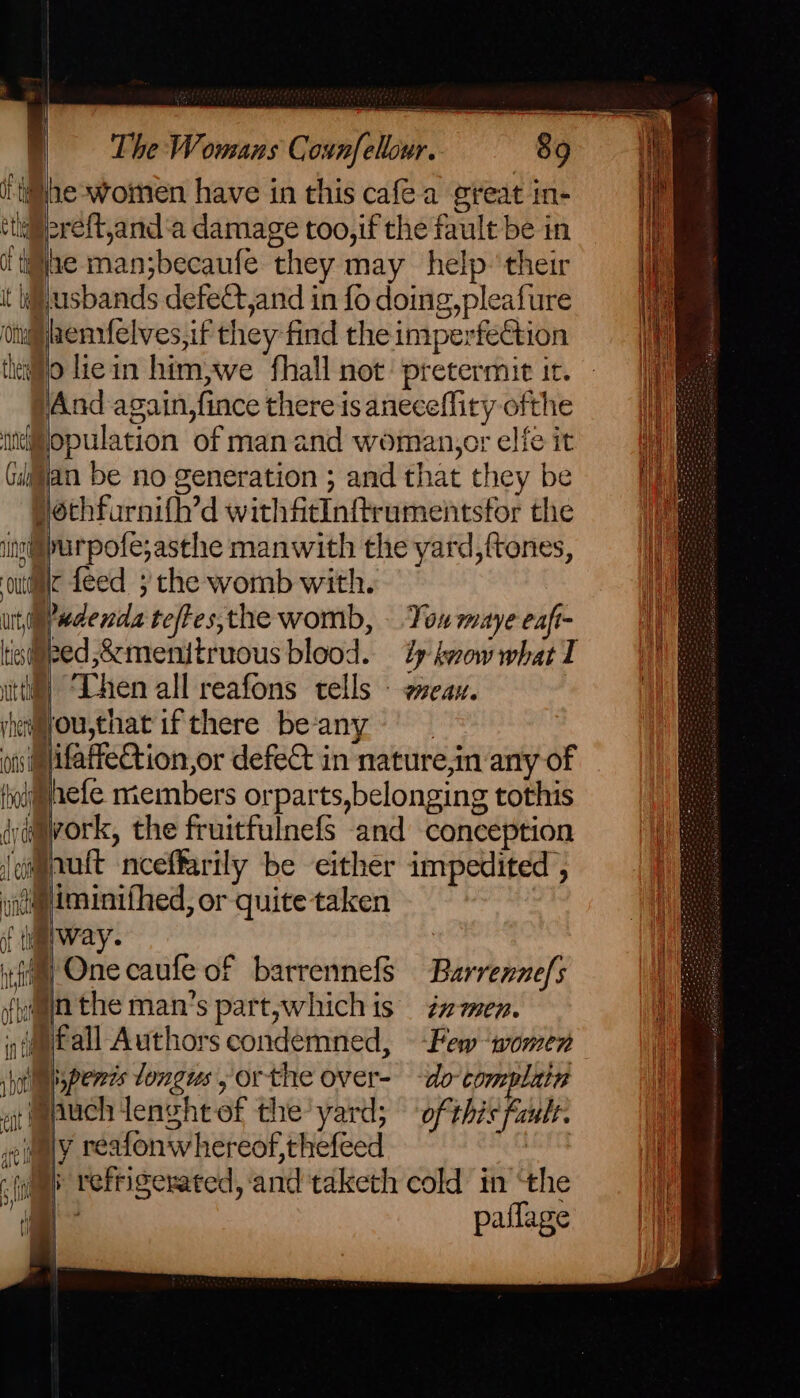 §be-women have in this cafea great in- weereit,and‘a damage too,if the fault be in i ti#jae man;becaufe they may help ‘their Husbands defect,and in fo doing, pleafure onli henrfelves, if they-find the imperfetion thalllo liein him,we fhall not: pretermit it. And again,fince there is aneceffiry ofthe ttdopulation of manand woman,orelfeit Gigjan be no generation; andthat they be = J Hothfurnifh’d withfitInftrumentsfor the =F inn@ipurpofe;asthe manwith the yard, ftones, iH ‘odie feed ; the womb with. | utgredenda teftes,the womb, You maye eafi- tis@eed,&amp;menitruous blood. ty kvow what T itt) ‘hen all reafons tells - wean. yieeyou,that ifthere beany ots i@ifaffection,or defect in nature,in any of i aefe members orparts,belonging tothis da@avork, the fruitfulnefs and conception @nutt nceffarily be either impedited , ii@iminifhed, or quite taken it i erway. iim) One caufe of barrennefs Barrennefs {yaa the man’s part,whichis zmen. (fall Authors condemned, Few “women spenis longus orthe over- do complain af mpuch lenght of the yard; ofthis fault. al wily reafonwhereof,thefeed | Ui )) refrigerated, and taketh cold in “the i paflage