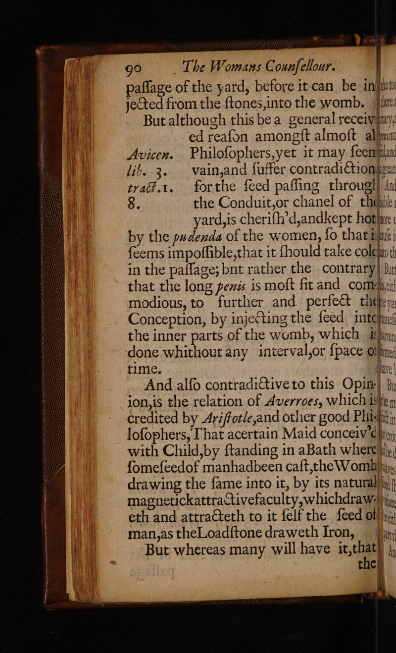 paflage of the yard, before it can be in} a jected from the ftones,into the womb. fit: a But although this bea general receivymty, P| ed reafon amongft almoft al)jnit i Avicen. . Philofophers,yet it may feemfilan it. 3. vain,and fuffer contradictionbgut ry trait.t. forthe feed paffling througl) An i 8. the Conduit,or chanel of thihil: ( yard,is cherifh’d,andkept hothirc by the pudenda of the women, fo that im feems impoffible,that it fhould take colefiy th in the paffage; bnt rather the contrary) but that the long penis is moft fit and come: HV modious, to further and perfect the ya Conception, by injecting the feed inten the inner parts of the womb, which it}irey done whithout any interval,or {pace Oiftine time. dare And alfo contradi€tiveto this Opin} py ion,is the relation of Averroes, which title m credited by Ariftotle,and other good Phi | =< r—<=4 = mn lofophers, Chat acertain Maid conceiv € hig with Child,by ftanding in aBath where \it,; fomefeedof manhadbeen caft,the Womb hy, drawing the fame into it, by its natural)iy)) magnetickattraCtivefaculty,whichdraw:) jy, eth and attracteth to it felf the feed ot}}y, )) — man,astheLoadftone draweth Iron, — [ny Mi i But whereas many will have ar ly 0 | the)
