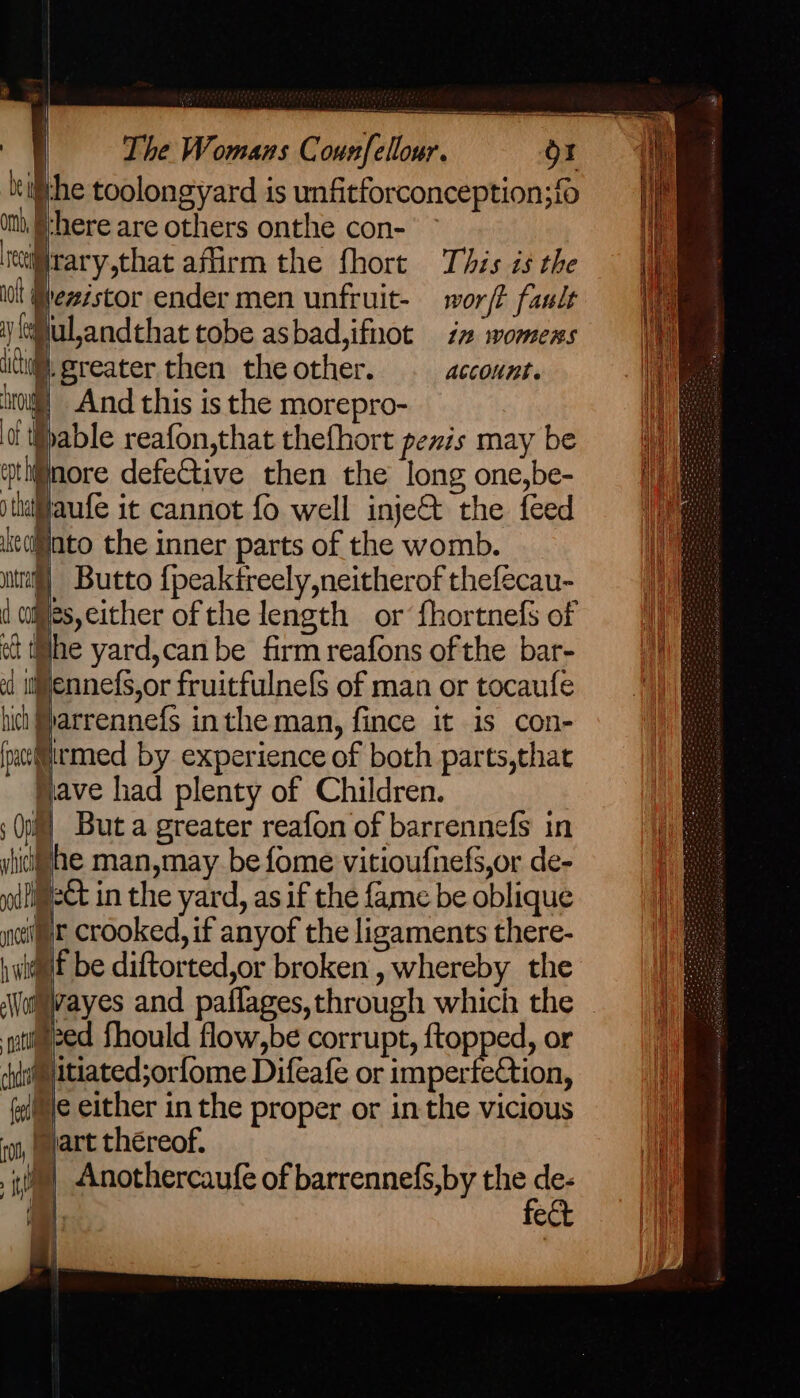 tithe toolongyard is unfitforconception;fo ith {here are others onthe con- ieiirary,that affirm the fhort This is the iol Hheistor ender men unfruit- wor/t fault i (Sul,andthat tobe asbad,ifnot iz womens it greater then the other. account. 0) And this is the morepro- able reafon,that thefhort penis may be mi@nore defetive then the long one,be- )tiaflaufe it cannot fo well inje&amp;t the feed Lcoliato the inner parts of the womb. ntl]. Butto {peaktreely,neitherof thefecau- ( cajies, either of the length or fhortnefs of et the yard,can be firm reafons ofthe bar- od llennefs,or fruitfulnefS of man or tocaufe hich #parrennefs inthe man, fince it is con- (normed by experience of both parts,that Have had plenty of Children. ; Op] But a greater reafon of barrennefs in yhidfhe man,may be fome vitioufnefs,or de- pd iect in the yard, as if the fame be oblique gett crooked, if anyof the ligaments there- waif be diftorted,or broken, whereby the a@ivayes and paflages, through which the gti@eed fhould flow,be corrupt, ftopped, or shite ttiated;orfome Difeafe or imperfection, fie either in the proper or in the vicious ‘un, part thereof. _ e
