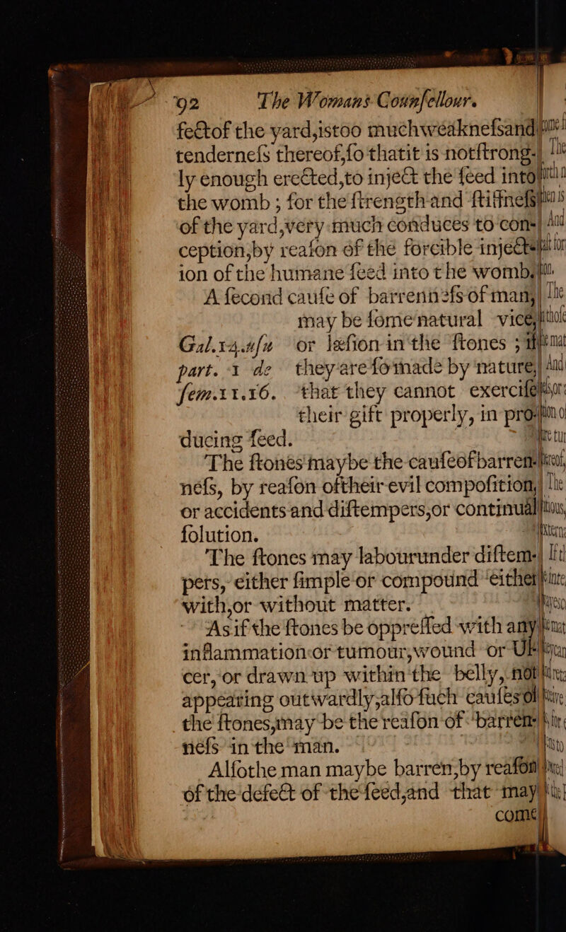 92 The Womans Connfellour. | wie | L iii ly enough erected, to inject the {eed intositl! | the womb ; for the ftrength and ‘fitness of the yard,very much conduces to cons} At ception,by reafon of the forcible imjete ati ion of the humane feed into t he womb, A fecond caufe of barrenn2fs of man,| !e may be fomenatural viceytiol Gal.r4.afa or lefion in'the Tones ; mftm part. 1 de theyerefoinade by ‘mature, Au fem.11.16,. ‘that they cannot exercifelisor their gift properly, in pro-jino ducing feed. Die tu The ftones'maybe the caufeofbarrem- it, nefs, by reafon oftheir evil compofition, |i or accidents and diftempers,or continual folution. ete, The ftones may labourunder diftem-| [it pers, either fimple or compound ‘either|int with,or without matter. Wye ‘Asif the {tones be oppreffed with any inflammationor tumour;wound or UF! cer, or drawn up within'the belly, mot line: appearing outivardly,alfo fach caules oll the ftones,mnay be the reafon of -‘barrem: f i néfs in the man. ) we Alfothe man maybe barren, by reafon|!:! i ta Of the defect of thefeedjand that may) come ; ae }