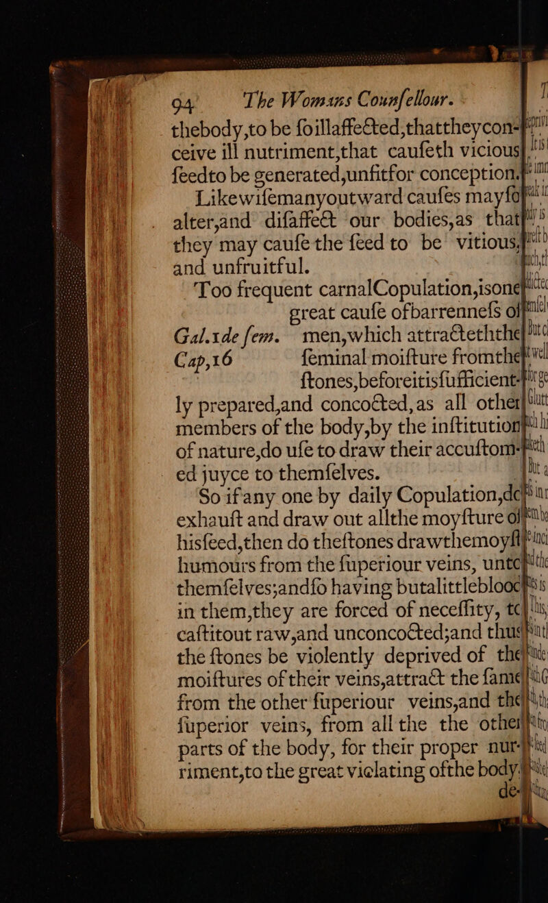 &amp; 94, The Womans Counfellour. | ] thebody,to be foillaffe&amp;ted,thattheycon-f ceive ill nutriment,that caufeth vicious} “® {eedto be generated,unfitfor conception. Ng Likewifemanyoutward caufes mayfof! alter,and difaffe&amp; our bodies,as that} 5 they may caufethe feed to be’ vitious}* and unfruitful. pect Too frequent carnalCopulation,isone™ ereat caufe ofbarrennefs of i Gal.tde fem. men,which attracteththef)it¢ Cap,16 feminal moifture fromthe el {tones, beforeitisfufiicient- rg ly prepared,and concocted, as all other bit members of the body,by the inftitutionf) of nature,do ufe to draw their accuftom-FM! ed juyce to themfelves. pl So ifany one by daily Copulation,dc# exhauft and draw out allthe moyfture olf hisfeed,then do theftones drawthemoyli} humours from the fuperiour veins, untc} themfelves;andfo having butalittleblooc#! Hide Jane i de-Bty