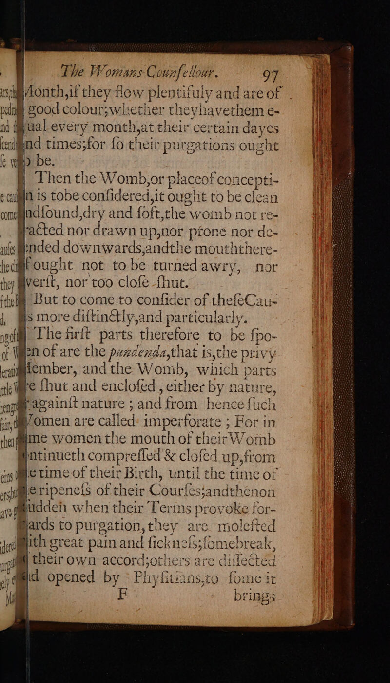tia Zod colour;wheth er theyhavethem e- il 4 gual every month,at their certain dayes Bnd times;for fo their purga tions ought f be. ‘Then the Womb,or plac: eof concepti- 2 ulin is tobe confidered, sit ought to be clean conead {ound jdry and foft, the womb not re- _. pacted nor drawn up,nor péone nor de- ales gnded downwards,andthe mouththere- hie ch q ought not to be turnedawry, for they Bverit, nor too clofe -fhut. ‘hel But to come to confider of thefeCau- is more diftinctly,and particular! ly. gi) The firft parts therefore to be fj Pe: ke Ween of are the pendenda,that is,the priv Be ; eramember, andthe Womb, which parts ele {hut and enclofed, either by nature, enor ‘avainit nature ; ee trom hanes fuch i i. ee are ealied imperforate ; Por in thageme women the mouth of their Womb ae comprefiec d &amp; clofed up,from sing Me LIME of tl their Birth, until the time of asp i ripeneis of their Courléssandthenon 0 fuddeh when their Terms provoke for- @ards to purgation, they are molefte @ith great pain and fickn hanvacna sey May ? theirown accord the r$ are geen d