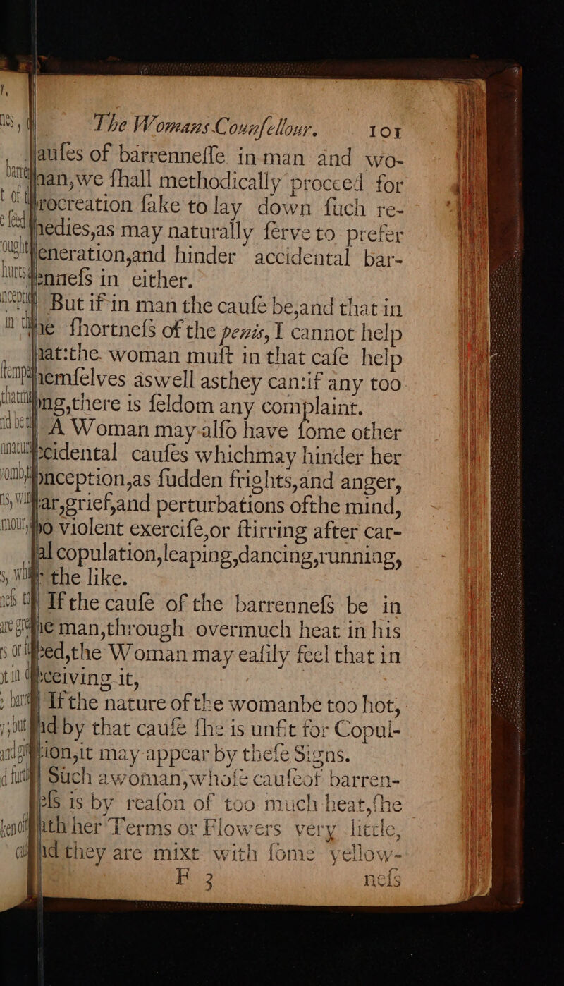 jaules of barrenneffe inman and wo- jaan, we fhall methodically procced for irocreation fake tolay down fuch re- “}iedies,as may naturally ferve to prefer Weneration,and hinder accidental bar- USdennefs in either. | But if'in man the caufe be,and that in ine shortnefs of the pevis, I cannot help Nat:the. woman muit in that cafe help nemf{elves aswell asthey can:if any too uulling,there is feldom any Su ae J | A Woman may-alfo have fome other lipcidental caufes whichmay hinder her 'phception,as fudden frights,and anger, Siar, grief,and perturbations ofthe mind, ipo violent exercife,or ftirring after car- Jalcopulation, leaping dancing,running, ) Wi the like. Ifthe caufe of the barrennefS be in vf4ne man,through overmuch heat in his red,the Woman may eafily feel that in ELVIN it, § Ifthe nature of the womanbe too hot, Mid by that caufe fhe is unfit for Copul- iion,it may appear by thefe Signs. wi) Such awoman,wholé caufeot barren- pels is by reafon of too much heat,the nth her Terms or Flowers i@iid they are mixt with {6