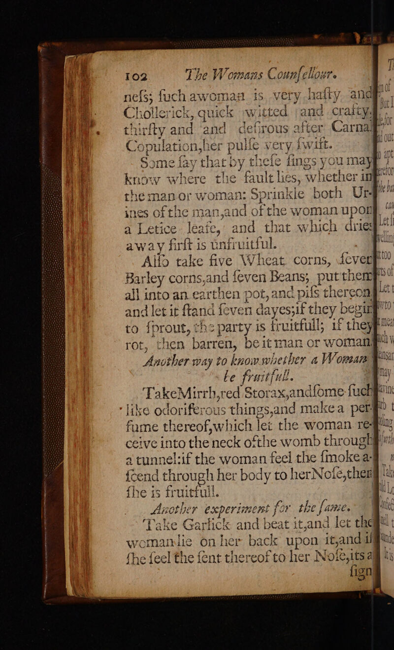 nels; fuch awomiaH Ch ollerick, quich thirfty and and Cc pulation,he: Some lay thar by ¢ know where tlie fault les, whett the ma ap or woman: Sprinkie both Ur a Letice leaie, and that which dries away firft is batruittul. Allo take five Wheat. corns, fever Barley corns, and feven Beans; put them? i inte an_earthen pot, and pils theres ag and let it fland feven dayes;if they be i to {prout, the party is fruitful; 1 F theyt rot, chen barren, be it man or woman be fraitfull, like odoriferous things, and makea per” fume thereof,which Tet the woman. re- i eive into the neck ofthe womb through a a tunnel the woman feel the fmokel ae: {cend through her body to herNofé,ther lak fhe is fruitful. al Another eceperimne rst for the [i faitie. Take Garhck and | beat it,and lec theg™ esa lie on he as upon it ana xe feel the fent ee of to her Note,its a Cs ign