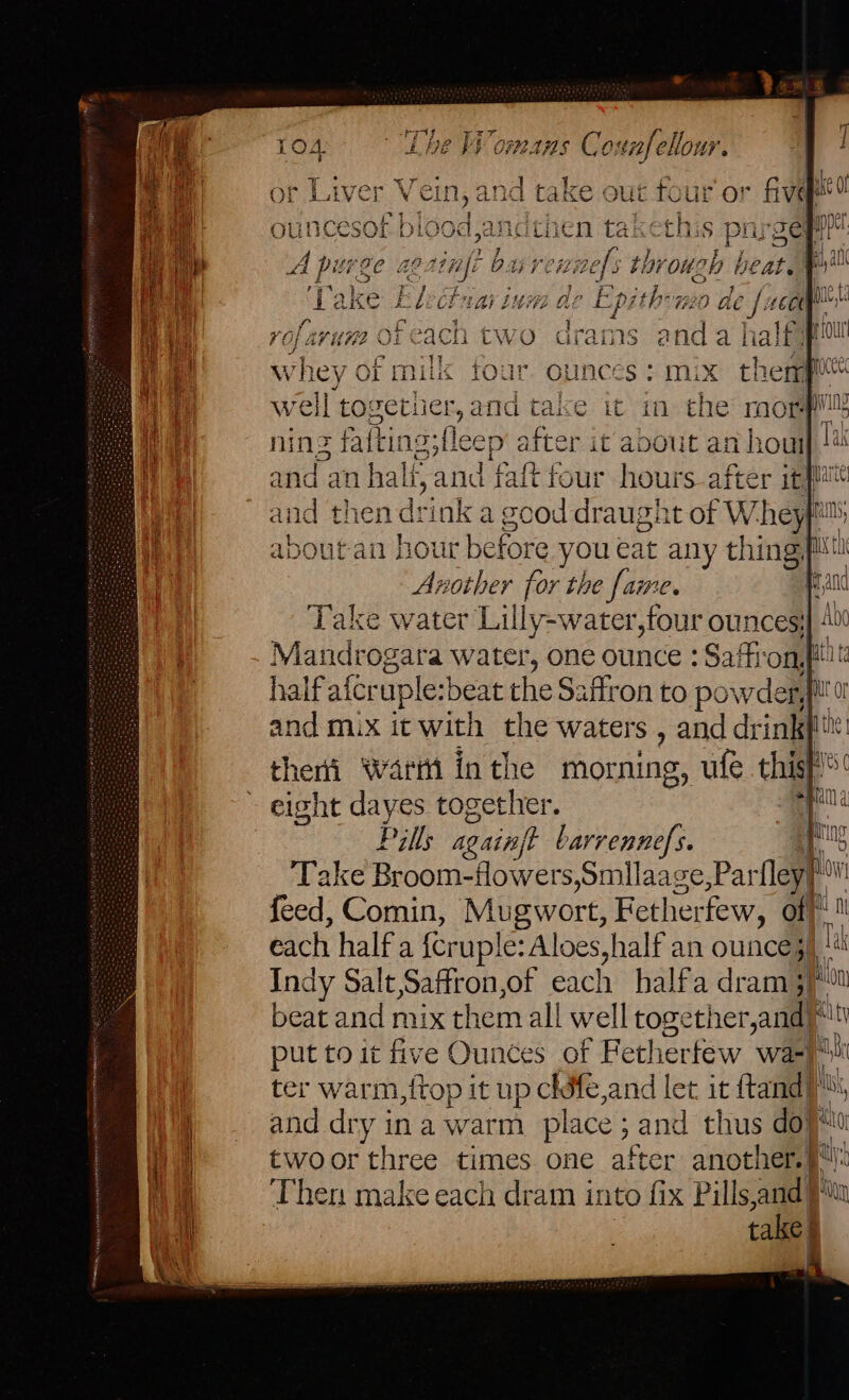 or Liver Vein, and take out . ur or a ouncesof biood,a andthen takethis parg A pitrg IC “8 riiife buvennefs 5 LOT OU oh beat. | ‘Take Ey ibn var ini de Epithoneo de f. 1601 be rofaruna 9Feach two drams anda half peur et whey of milk four ounces: mix therppittt ri well to: getiier, a d tal e it in the morpll hip ning fafting; ra after it about an hou) !# 4 and an hali, and taftfour hours after itp i | and then drink a good draught of Whef about an hour Heil you ea xt any thing, fit Another for the fame. and - eight dayes together. Pills acainft barrennefs. is Take Broom-flowers,Smllaage,Par fley a feed, Comin, Mugwort, Fether few, of}! 1 each half a fcruple: Aloes,half an ounce) “! Indy Salt,Saffron,of each halfa dram 3)“ beat and mix them all well together,and)* put to it five Ounces of Fetherfew wae ma ter warm,{top it up chife,and let it ftandy il and dry ina warm place ; Ki and thus doy ha twoor three times one after another.| a yi Then make each dram into fix al am a take | yn WSK