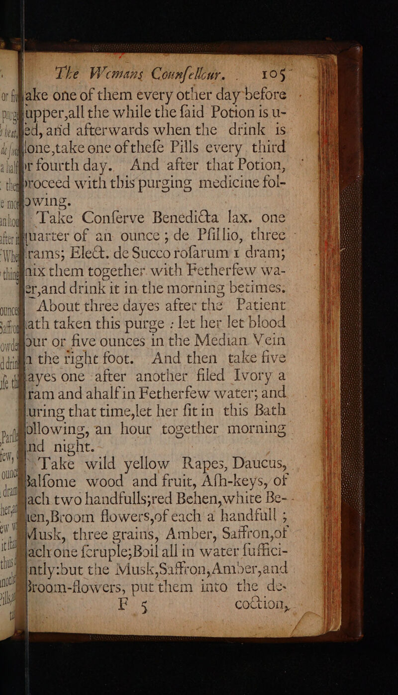 The Wemans C oun Ui. ee ge, ‘filake one of them every other day before pighupper,all the while the faid Potion is u- legged, anid afterwards when the drink 1s flone,take one of thefe Pills every third alge fourth day. And after that Potion, proceed with this purging medicine fol- e nqgowing. of ‘Take Conferve Benedita lax. one “About three daye es eat the Pat tient purge : let her let blood sour or five ounces in the Median Vein And then take five Hayes one ee another filed Ivory a jram and ahalfin Fetherfew water; and Huring that time,let her fitin this Bath jgollowing, an hour together morning Bind night. : | Take wild yellow Rapes Daucus, _jpalfome wood and fruit, Afh-keys, of “Mach two handfulls;red Belen, white Be- 7 #ien, Broom flowers, of each a handfull ; 5 . Musk, t three grains, Amber, Saitr on,of Pjach one fcruple;Boil all in water fuffici- Jeatly:but the Musk,Saftron,Am. Der,and _ gproom-fowers, put ‘them into the de | F 5 coction,