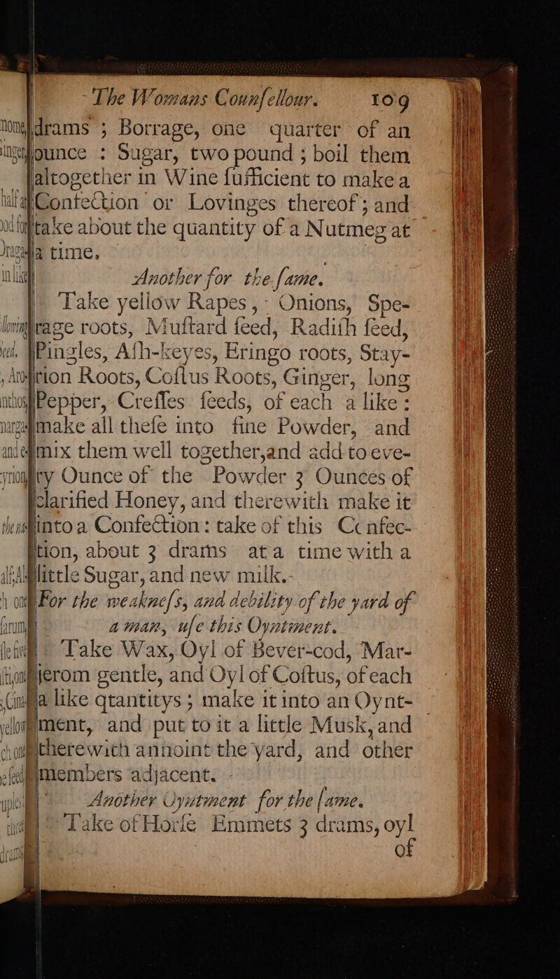 drams ; Borrage, one quarter of an ai ounce : Sugar, twopound; boil them _ altogether in Wine fuficient to makea uilaConteCtion ‘or Lovinges thereof; and uiaptake about the quantity of aNutmegat - 1 Jeswfia time. | , Wi ni Another for the fame. iy Take yellow Rapes,- Onions, Spe- J lnighiragze roots, Muftard feed, Radith feed, \ oe Ath-keyes, Eringo roots, Stay- tion Roots, Coflus Roots, Ginger, long athoy | age Crefles feeds, of each alike: 7 migymake all thefe into fine Powder, and anegmix them well together,and add to eve- yriomfity Ounce of the Powder 3 Ounces of clarified Honey, and therewith make it Heainto a Confection: take of this Ccnfec- ition, about 3 drarns ata time witha little Sugar, and new milk. \For the weakne/s, and debility of the yard of | frum aman, ufe this Oyntiment. (ei © Take Wax, Oyl of Bever-cod, Mar- iM fiferom gentle, and Oyl of Cottus, of each i iifya like qtantitys ; make it into an Oynt- domment, and put to it a licele Musk, and -houtherewath anioint the yard, and other ui Hmembers adjacent. up LU of
