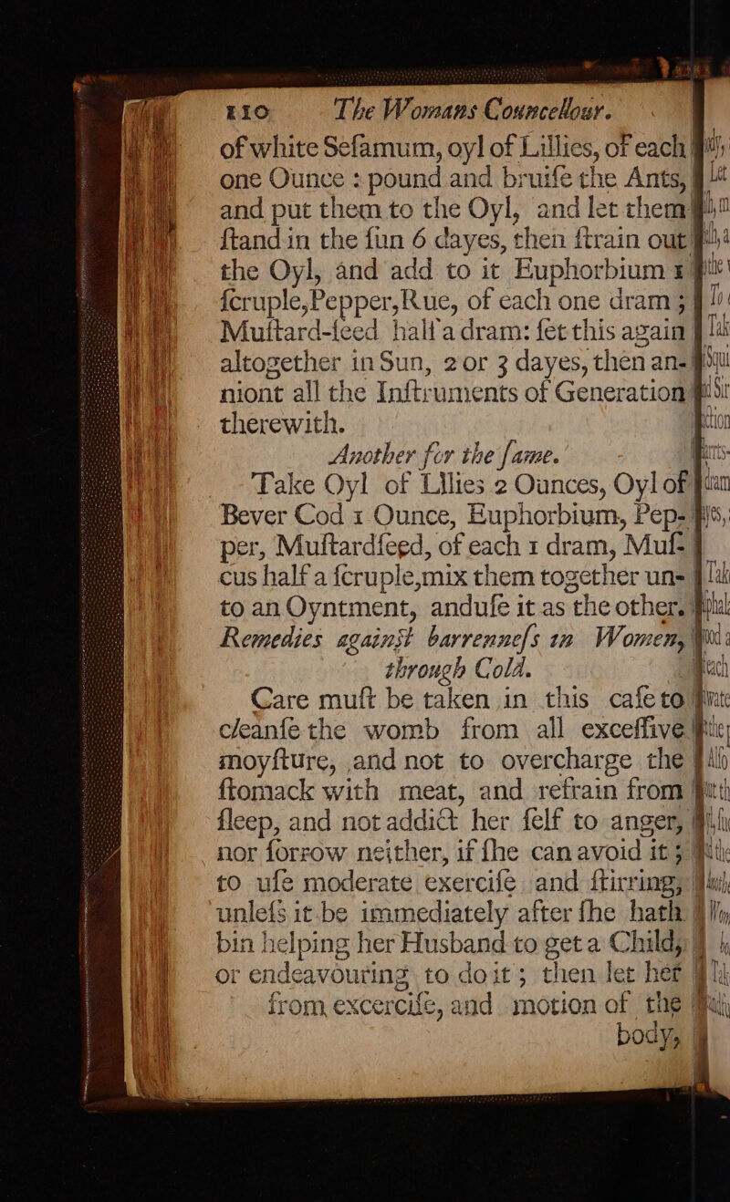 = EIO The Womans Councehour. of white Sefamum, oy] of Lillies, oF each fi one Ounce : pound and bruifé che Ants, 94 and put them to the Oyl, and let chem jp! ftand in the fin 6 dayes, then ftrain out! the Oyl, and add to it Euphorbium 5p! {cruple,Pepper,Rue, of cach one dram 5 Muttard-feed haltadram: fet this again 91a altogether inSun, 2or 3 dayes, then an- pl niont all the Inftruments of Generation Pu therewith. | nother for the fame. ets Take Oyl of Lilies 2 Ounces, Oyl oft Bever Cod 1 Ounce, Euphorbium, Pep- 5, per, Muftardfeed, of each 1 dram, Muf- | cus half a fcruple,mix them together un= |! to an Oyntment, andufe it as the other. } Remedies against barrenne/s in Women, @ through Cold. | Care muft be taken in this cafeto} cleanfe the womb from all exceffive Pix moyfture, and not to overcharge the gil ftomack with meat, and refrain from 9 fleep, and not addict her felf to anger, Mili nor forrow neither, if fhe can avoid it 5 Pulk to ufe moderate exercife and ftirring, Ju) unlefs it-be immediately after fhe hath i bin helping her Husband to get a Child): j or endeavouring to doit; then ler het Blk from excercifz, and motion of the jal body, |