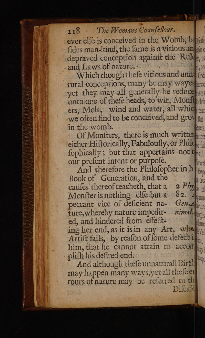 ever elf is conceived in the Womb, baju? fides man-kind, the fame is a vitious ans “depraved conception againit the Ruldp, .s -and Laws of nature. - ) SC Which though thefé vitious and unnif 0f¢ tural conceptions, many be may wayedp, yet they may all generally be reducehie unto one of thefe heads, to wit, Monfih; ers; Mola, wind and water, all which jp, we often find to be conceived, and grow jj, in the womb. im Of Monfters, there is much writtetpyiy either Hiftorically, Fabuloufly, or Phil; 4) fophically ; but that appertains not t},) our prefent intent or purpole. ed, and hindered from ‘effe&amp;t- i... ing her end, as it isin. any Art, wlisy,, Artift fails, by reafon offome defectif.,.. him, that he cannot attain to accomh, . plifh his defired end. And although thefeunnat may happen many ways,ye rours of nature may be referred Difeatd &amp; ed