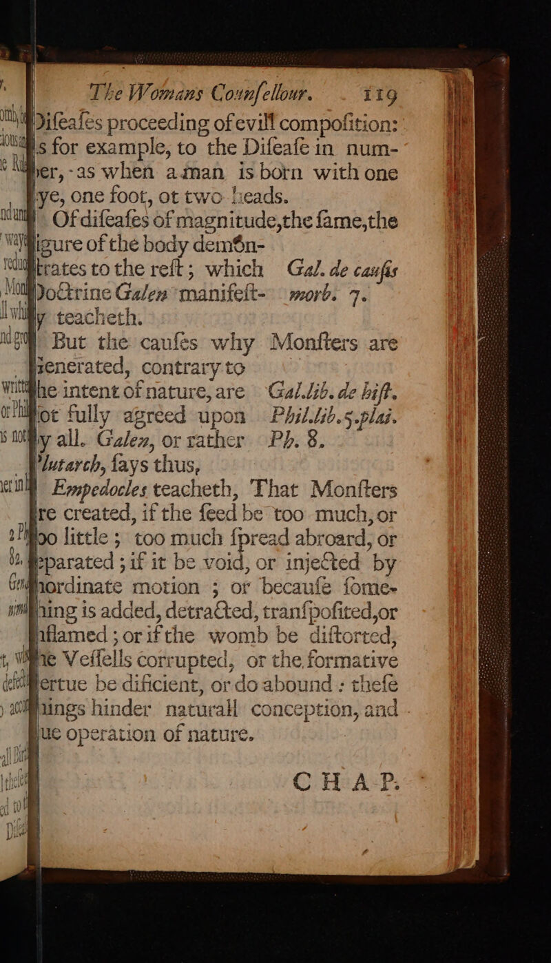 ales proceeding of evill compofition: per,-as when aman is born with one lye, one foot, ot two- leads. | Ofdifeafes of magnitude,the fame,the al. de caufis rine Galen manifelt- — morb. 7. | But the caufes why Monfters are _fpenerated, contrary to ihe intent of nature, are Gal.lib. de bift. ioe fully agreed upon Phil.tib.5.plai. ly all. Galez, or rather Pb. 8. Plutarch, {ays thus, Pparated ; if it be void, or injected by ordinate motion ; or becaufe fome~ Ming is added, detrafted, tranfpofited,or nflamed ; or ifthe womb be diftorted, iv : Re : pertue be dificient, or do abound : thefe Pungs hinder naturall conception, and - “Buc operation of nature. CHAP.