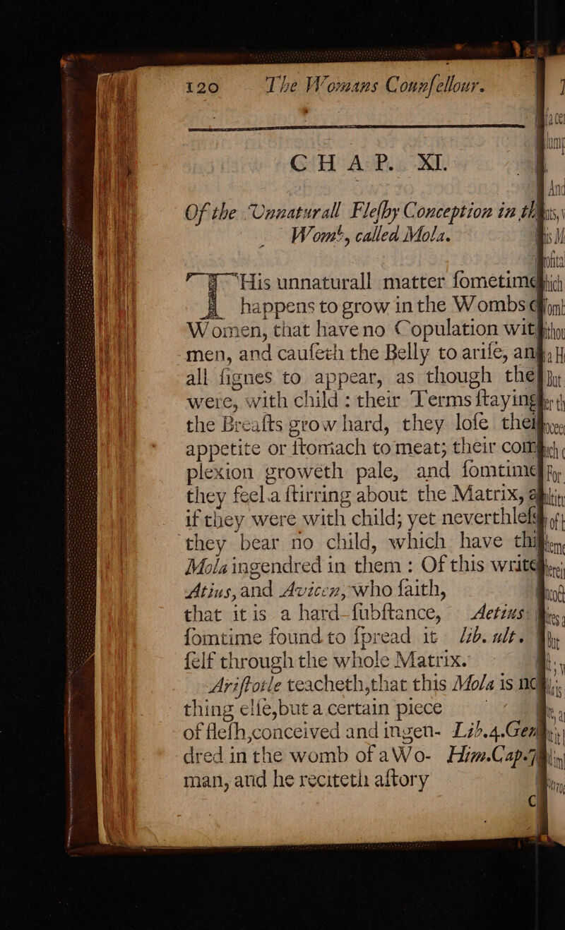 Of the Unnatural Flefhy Conception in a  Wom', called Mola. &amp;) Feacate to grow inthe Wombs | Women, that have no C opulation with men tie caufech the Belly to arife, ang all fisne to appear, as though thes were, a“ achild: ther Terms faying er ‘ the Brealts grow hard, they lofe theif, appetite or ttomiach to meat; their com plexion groweth pale, and fomtime they feel.a {tirring about the waewate, if they were with child; yet neverthlelg ‘they bear no child, which have chil Mola ingendred in them: Of this writeg Atins, andi toate n, who faith, that itis a hard-fubftance, Aetims fomtime found to fpread it Ub. ult. felf through the whole Matrix. j Ari iftotle teacheth,that this Mo/a is neq), thing elle,butacertain piece | of flefh,conceived and ingen- Lz).4. Gen ‘ dred in the womb of aWo- Him. Cap.7 i; man, atid he recitetis aftory i