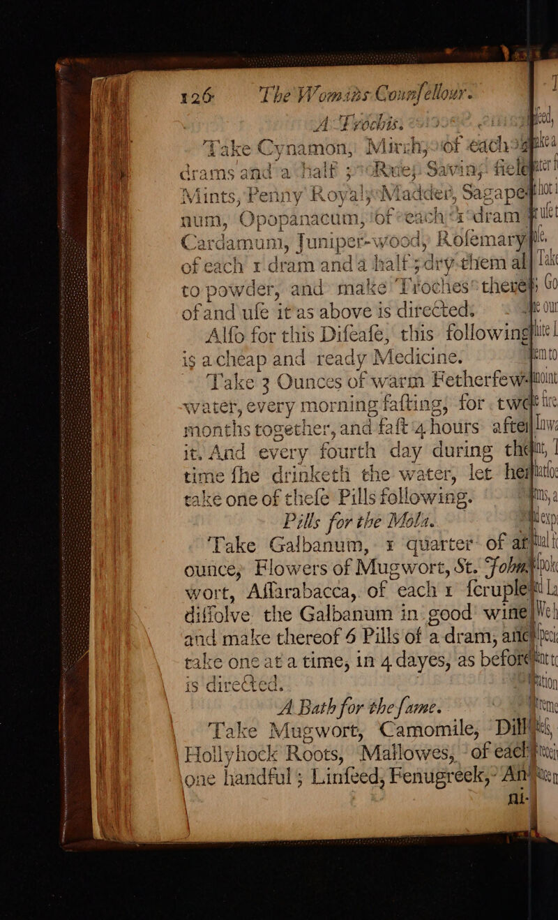 it Hy 126 The Womias Co: cafe ‘ A Tv0c bis. 7A T#y + : i Take Cynamon, Mirchjoot each sgpnts Fc Mahe Me hs cram re! Paik 3 Rove Savi ny? 3 coll ter | , Penny Ro oval Mai ade, Sas Lape pi raeguices m,! ofeach a°dram Ff , Juniper- ood, RK ofemary| | of cache r dram and a h alf;drythem all to powder, and make Tiotlies theres ofand ule it'as above is fie Me OU Alfo for this Difeafe, this following} | ig acheap and ready Medicine. An ~~ Take 3 Ounces of warm Fetherfew4 eu water, every morning fafting, for twee ie months together, and fat 4 hours: aftes| law: 2 Asta every fourth Bee during theft, me fhe drinketl the water, let heifiuto ake one of thefe Pills following #0, 2 Pills for the Mola. #Ap Take Galbanum, 3 auckted of apiteli ounce; Flowers of Mugwort, St. Fobaploat wort,  Affarabacea,. of each x fcruple® |: diffolve the Galbanum in’ good’ wine||lch and make thereof 4 Pills of a dram, alteh ei rake one at a time, in 4 dayes, as beforemat t is directed. ition A Bath for the fame. Bn Take Mugwort, Camomile, Dill, aS one handful ; Linfeed , Fenugreek,” Ami) Al = ti
