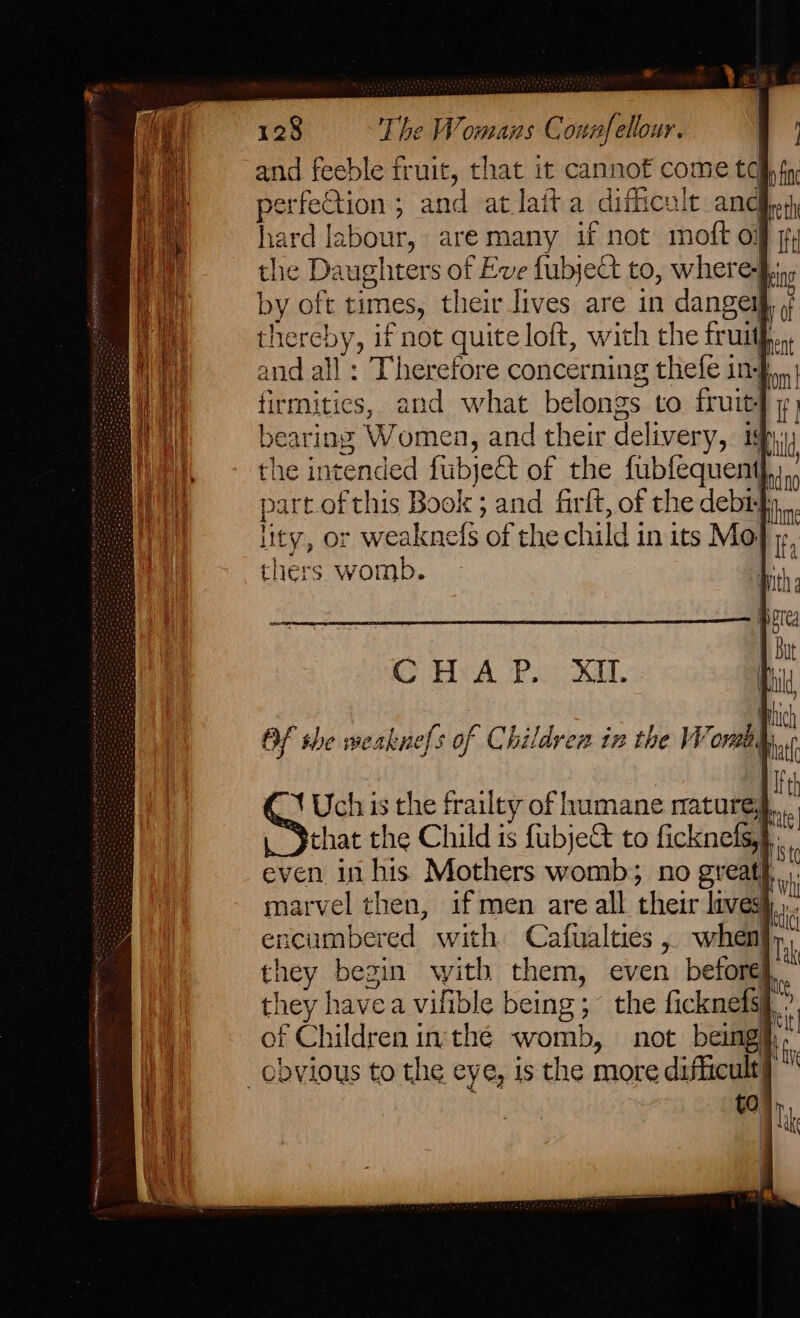 and feeble fruit, that it cannof come tc perfection ; and at lafta difficult and hard labour, are many if not moft oj the Daughters of Eve fubject to, where-f, by oft times, their lives are in danger rdf thereby, if not quite loft, with the frutthyent and all : Therefore concerning thefe in-} firmitics, and what belongs to fruit bearing Women, and their delivery, 19, — the intended fubjett of the fubfequent part.of this Book ; and firlt, of the debi} lity, or weaknefs of the child in its Mol thers womb. 4 OF the weaknefs of Children iz the Worm. “Yt Uch is the frailty of humane mature, that the Child is fubje&amp;t to ficknefs,},: even in his Mothers womb; no great marvel then, if men are all their livesi,,, encumbered with Cafualties, when