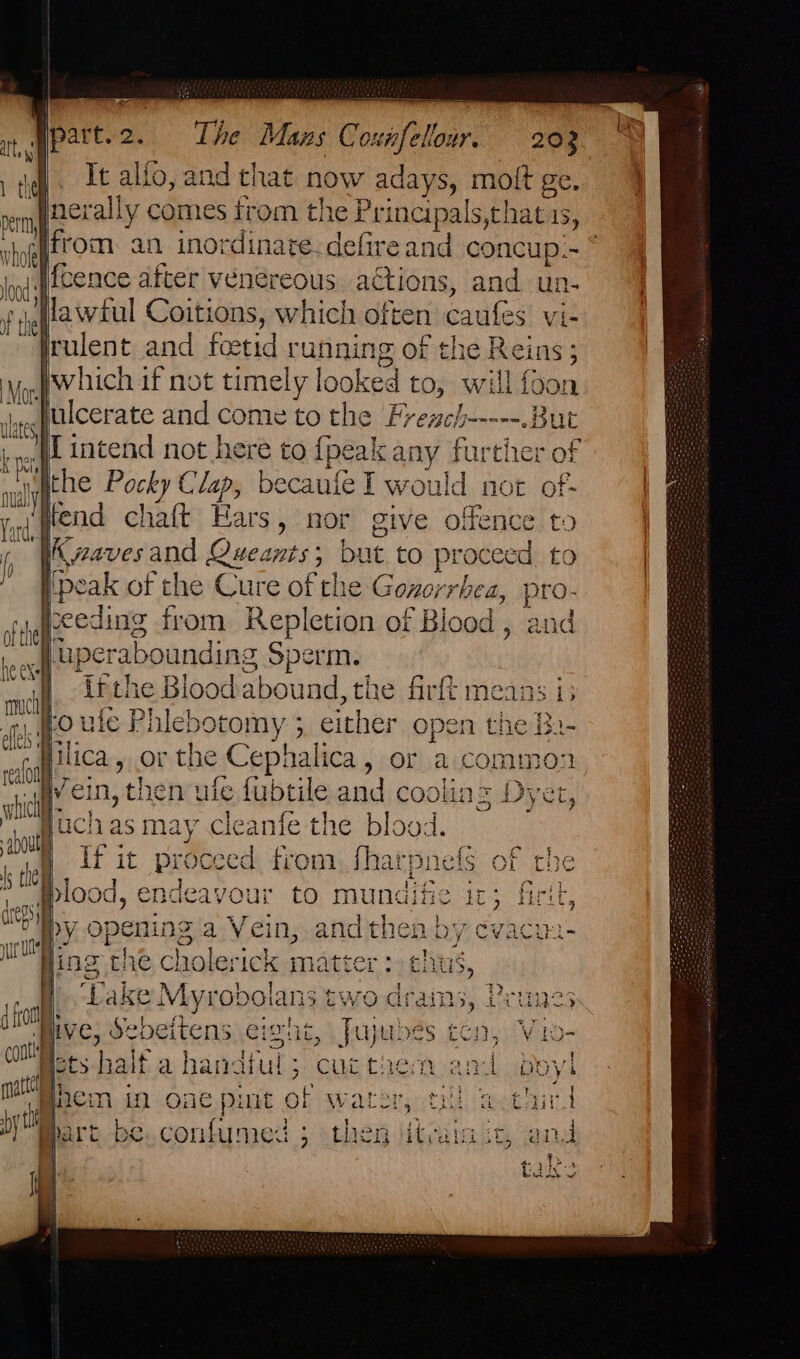 Ee |. It alfo, and that now adays, molt ge. jnerally comes trom the Principals,that is, ) Jog qtcence after venereous actions, and un- ‘1 flawful Coitions, which often caufes. viz rulent and foetid running of the Reins ; jwhich ifnot timely looked to, will foon juulcerate and come to the Fremeh-----.But | ly yo 1 Dl of wal the Pocky Clap, becaufe I would not oft Tard fend chatt Ears » hor give offence to Gi We j i i aves and Queants; but to proceed to peak of the Cure of the Gonorrbea, pro- fpeeding from Repletion of Blood, and we uperabounding Sperm. } itthe Blood abound, the firft means i: oule Bhlebotomy ; ; either open the h.- fica, or the Cep alice or a common Fein, the n ule fubtile and cooling Dyet, Fisch as may cleanfe the blood. if it proceed from. fhai ‘pnels of the Wlood, endeavour to mundifie ic; firit Dy opening za Vein, and then b’ y cvacun- ing the cl holerick matter: ch 5, |) ‘Lake Miyxopondn 3twodr aiRhs. Prunes pive, Sebeitens eight, a Des al Vio- Pets half a handful; cuctaen an Boyl Baem in one pint of wat oi met aind ‘y hart be. con chew 5 then sigh ak if i