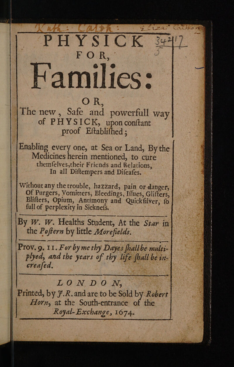 a ~“PHYSICK 2! Families: The new , Safe and powerfull way of PH YSICK, uponconftant proof Eftablithed ; Enabling every one, at Sea or Land, By the Medicines herein mentioned, to cure themfelves,their Friends and Relations, In all Diftempers and Difeafes. ‘Without any the trouble, hazzard, pain or danger, Of Purgers, Vomitters, Bleedings, Iffues, Glifters, Blifters, Opium, Antimony and Quickfilver, fo full of perplexity in Sicknefs. By W. W. Healths Student, At the Star in the Poftern by little ALorefields. | Prov. 9. 11. For by me thy Dayes fhallbe multi plyed, and the years of thy life {hall be in- creafed, 3 —=2>