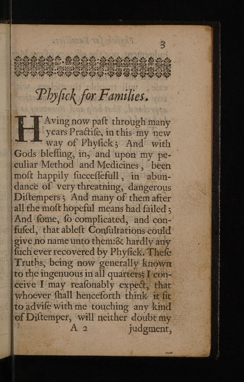 pets che, ete, ae Ta ety fy. ote chy cts Pini Pisin nics HAM SHS Ss OCA sAacioc)s oGca oye Se Lk ee |. Plyfick for Famihes. | H Aving now paft through many ! years Practife, in this: my new way of Phyfick; And’ with | Gods blefling, in; and upon my pe- peuliar Method and Medicines, been ‘moit happily fucceffefull , in abun- idancé of very threatning, dangerous Diltemperss And many of them after all the meft hopeful means had failed ; And ‘fome, fo complicated; and con- fufed, that ableft Confultations'could give no name unto them:& hardly any \fuch ever recovered by Phyfick.Thefe | Truths, being now generally known [to the ingenuous in all quarters} T'con- [ceive I'may reafonably expec, that | whoever fhall henceforth think ‘1¢ fit Ito advife with me touching any kind fof Diftemper, will neither doubt my A 2 judgment, | | | Cc IRE A ocean OTE SD re rn we a a I ca are ir ee — Sn laa ase eee