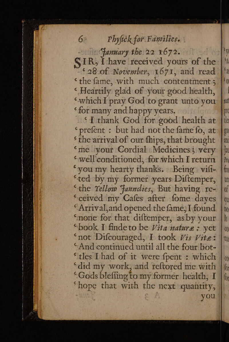 Lo: 6 Phyfick for Families. | “January the: 22 1672. ¥ ER, {chave received yours of the | ‘ 28-0f November, 1671, and read | ‘the fame, with much contentment 5 ‘ Hedrtily glad of »your good health, | ‘which I pray God ‘to grant unto you |f ‘for many and happy years. ‘{ thank God for good health at | *prefent : but had not the fame fo, at ‘me ‘your ‘Cordial: Medicines very } *-well conditioned; -for which I return |} ‘ted ‘by my former years Diftemper, | “the Yellow Faundies, But having re~ | “ceived my Cafes after fome:dayes | Arrival, and opened the famé;I:found |’ ‘none for that diftemper, as ‘by your | “book. I findeto be Vita nature : yet | “not Difcouraged, I took Vis Vite: | “And continued until all the four bot- | “tles Dhad of it were {pent : which | “did my work, and reftored me with | “Gods bleffing to my former health; I | “hope that with the next guaitity, | you |