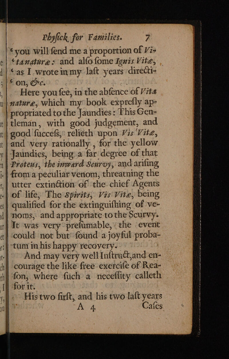 you will fend me a proportion of V7- ‘tanature:s and allo fome Iguis Vite, ©as I wroteimmy laft years directi- -|£ on, @e. | Here you fee, in the abfence of Vita nature, which my’ book. exprefly ap- | propriated tothe Jaundies : This Gen- }tleman, with good judgement, and. good fuccefs, relieth upon Vis Vite, and very rationally , for the yellow y| Jaundies, being a far: degree of that 1} Protens, the inward Scurvy, and arifing | froma peculiar venom, threatning the utter extinction of the chief Agents of life, The spirits, Vis Vite, being qualified for the extinguifhing of ve- noms, and appropriate to the Scurvy. It was very prefumable, the ‘event ) could not but’ found a joyful proba- ;)) tum im his happy recoyery. -] And may very well Inftruct,and en- ch | courage the like free exercife of Rea- ij fon, where ftich a neceffity calleth | for. it. 3 &lt;&gt; His two firft, and his two laft years A 4 Cates