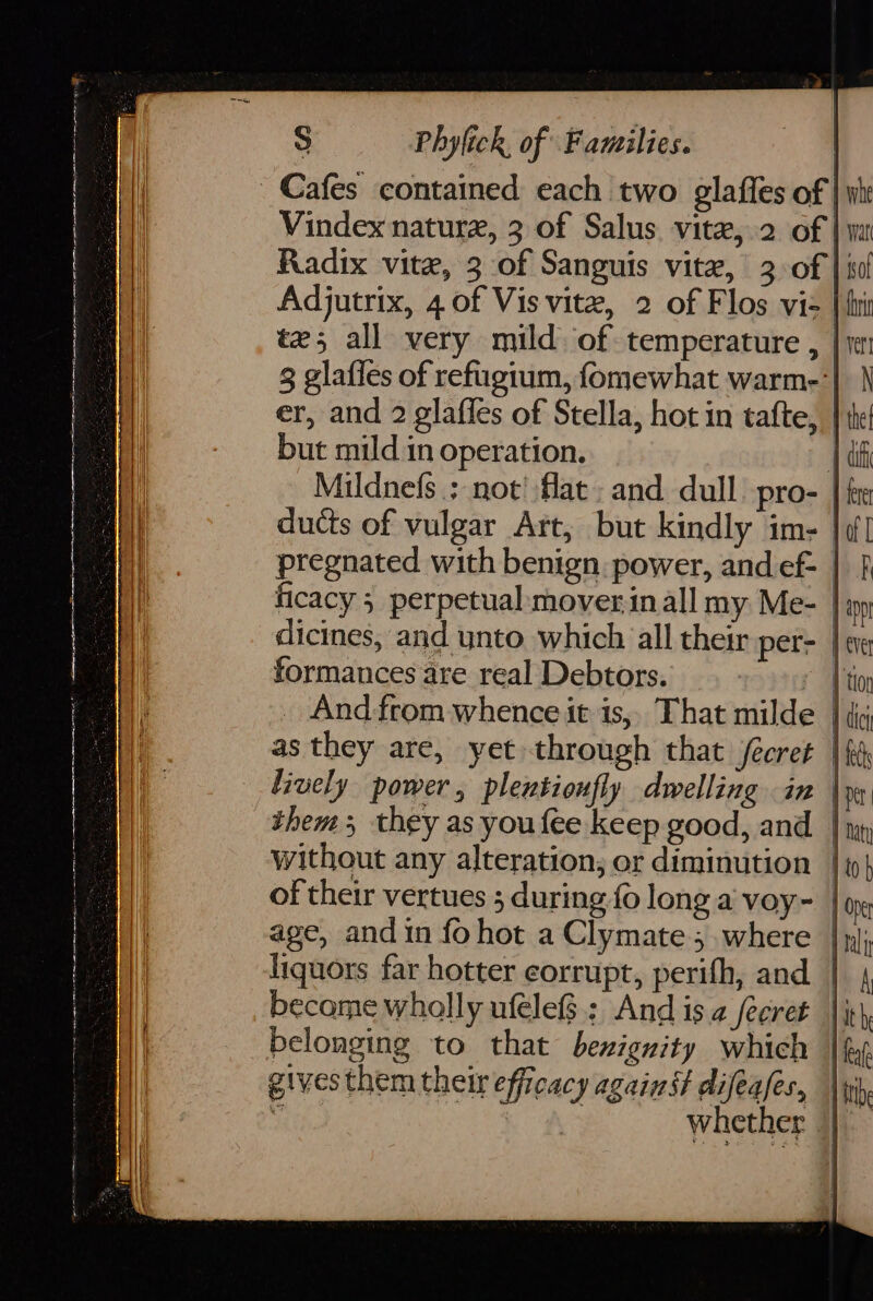 i rE 2 S Phylick, of Families. Cafes contained each two glaffes of | yi Vindex nature, 3 of Salus. vite, 2 of | wi Radix vite, 3 of Sanguis vite, 3 of | iol Adjutrix, 4 of Vis vite, 2 of Flos vis | fit tz5 all very mild. of temperature , | 1 3 glafles of refugium, fomewhat warm-'| \ er, and 2 glafles of Stella, hot in tafte, } the but mild.in operation. | deh Mildnefs.; not’ flat: and dull pro- | fre ducts of vulgar Art; but kindly ime |d] pregnated with benign power, and ef- | } ficacy 5 perpetual mover inall my Me- } pp dicines, and unto which all their per- | eve formances are real Debtors. 1 thor _ And from whence it is,, That milde } tig as they are, yet through that fécret | fi Lively power, plentionfly dwelling in \m them; they as youfee keep good, and. | np, without any alteration, or diminution |i} age, and in fohot a Clymate ; where | pj; liquors far hotter corrupt, perith, and | 4 become wholly ufelef$.: And isa secret |ith, belonging to that bexignity which | fy. gives them their efficacy against difeafes, |p Whether jf Be oe oat sn RN AN A A I EN PR OTRO 0 ON iFM ie ae