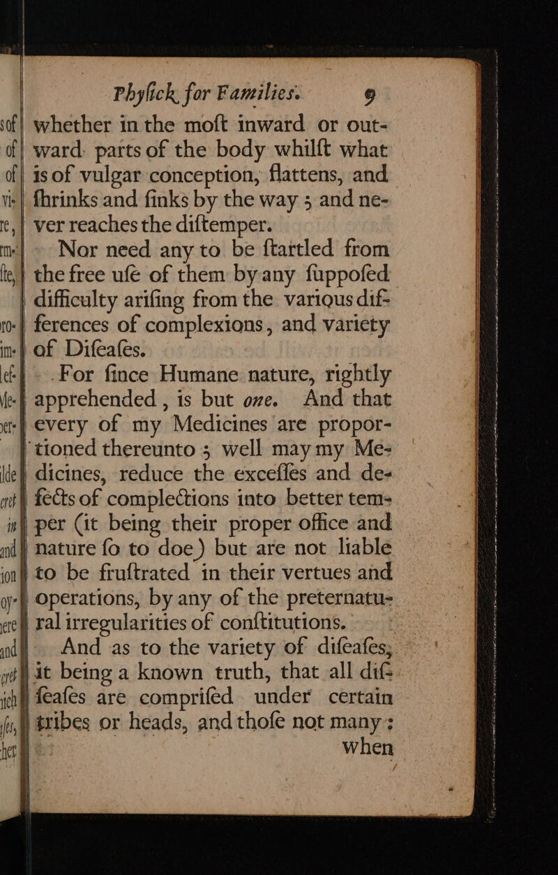 whether in the moft inward or out- ward: parts of the body whilft what is of vulgar conception, flattens, and fhrinks and finks by the way 3 and ne- | ver reaches the diftemper. Nor need any to be f{tartled from | the free ufé of them by any fuppofed difficulty arifing from the variqus dif- -| ferences of complexions, and variety | of Difeafes. | .For fince Humane nature, rightly -f apprehended , is but ove. And that -| every of my Medicines are propor- ‘tioned thereunto 3 well may my Me- | dicines, reduce the excefles and de- | fects of complections into better tem- im) per Cit being their proper office and ) nature fo to doe) but are not liable on! to be fruftrated in their vertues and yy) Operations, by any of the preternatu- ete ral irregularities of conftitutions. nd And as to the variety of difeafes; jit being a known truth, that all dit tf feafes are comprifed under certain } tribes or heads, and thofe not many; Be | when Ser a OL ne rect eH ee aE ce a a re