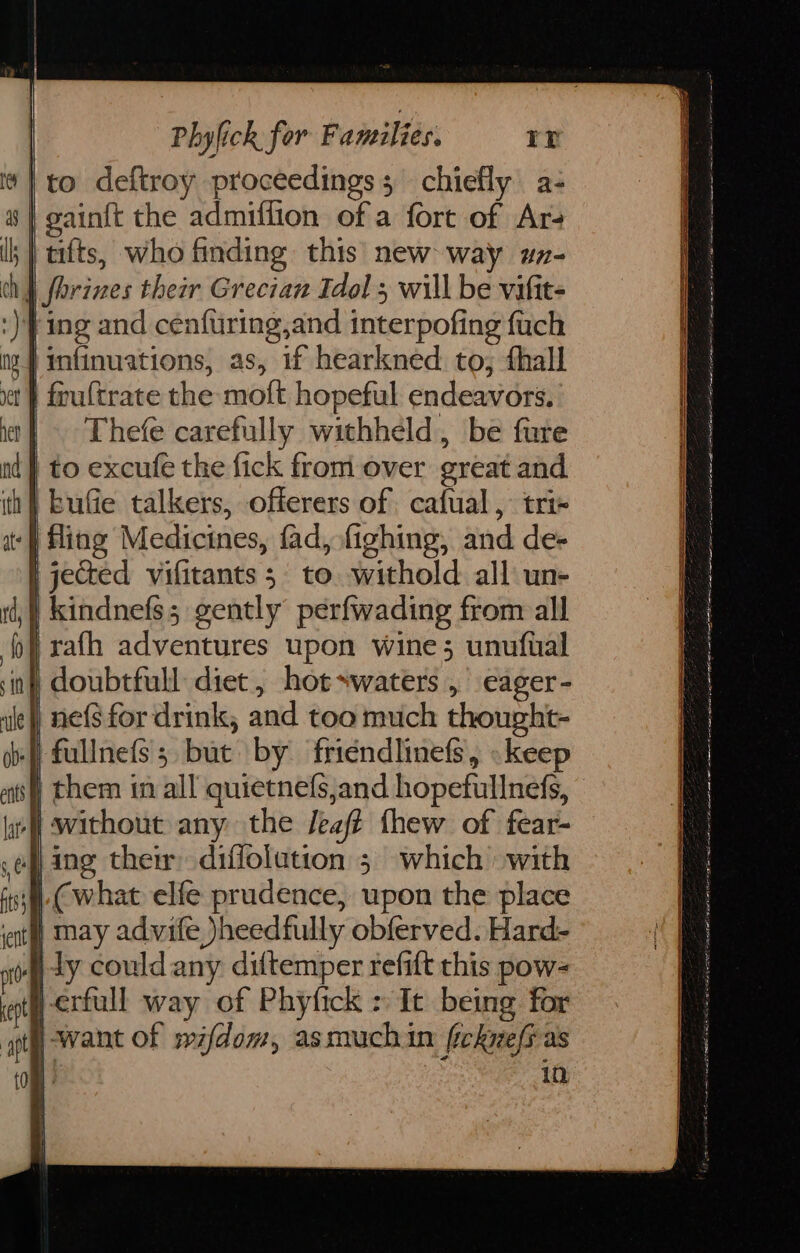 | to deftroy proceedings; chiefly a- gain{t the admiffion of a fort of Ar4 ;} tilts, who finding this new way wz- ny forines their Grecian Tdol 5 will be vifit- :) ing and cenfuring,and interpofing fuch | infinuations, as, if hearkned to, thall et } frultrate the moft hopeful endeavors. | Thefe carefully withheld, be fure to excufe the fick from over great and | kufie talkers, offerers of cafual, trix fling Medicines, fad, fighing, and de- | jected vifitants 5. to. withold all un- _kindnefs; gently perfwading from all | rath adventures upon wine; unufual in} doubtfull diet, hot*waters , eager- | ne{s for drink, and too much thought- fullnefs; but by friendlinefs, » keep | them in all quietnefs,and hopefullnefs, J without any the Jeaft thew of fear- ef ing them diffolatton 5 which with isj@( what elfe prudence, upon the place iat) nay advife )heedfully obferved. Hard- | ly could any diftemper refift this pow- ath erfull way of Phyfick > It being for at) Want Of mifdom, asmuchin ficknefias 10