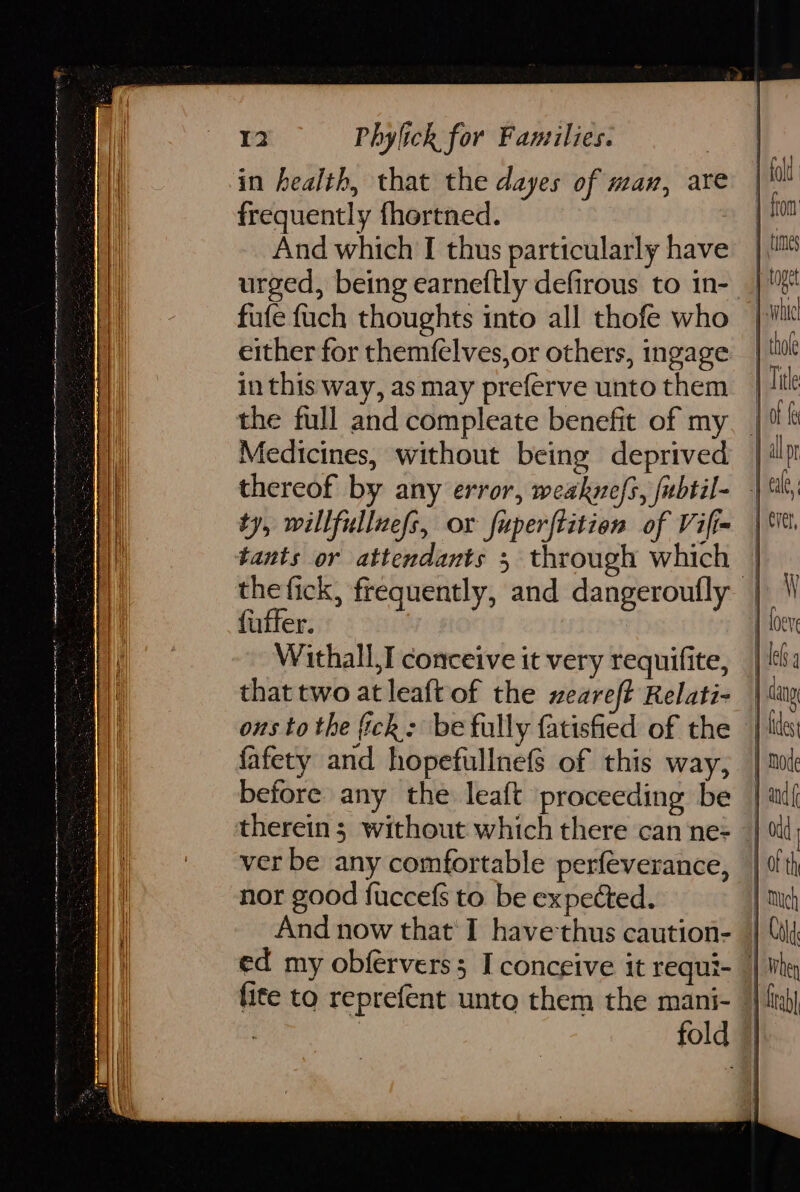 cog can et ae ee tN tp ne nt Ny a nO a en ae ek aga pans Neneh ip 12 Phylick for Families. in health, that the dayes of wan, are frequently fhertned. And which TI thus particularly have urged, being earneftly defirous to in- fufe fuch thoughts into all thofe who either for themfelves,or others, ingage in this way, as may preferve unto them Medicines, without being deprived tants or attendants 5 through which fatter. Withall,I conceive it very requifite, that two at leaft of the zeareft Relati- fafety and hopefullnefs of this way, ver be any comfortable perfeverance, nor good fuccefs to be expected. And now that’ I have thus caution- tab