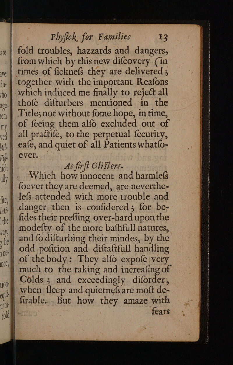 fold troubles, hazzards and. dangers, from which by this new difcovery (in | times of ficknef$ they are delivered 5 | together with the important Reafons |-which induced me finally to reject all thofe difturbers mentioned in the | Title; not without fome hope, in time, | of feeing them alfo excluded out of | all practife, tothe perpetual fecurity, i.) eafe, and quiet of all Patients whatfo- | ever. As fir ft Glisfers. Which how innocent and harmlefs | Iefs attended with more trouble and .), danger, then is. confidered 3 for be- ) fides their prefling over-hard upon the modefty of the more bafhfull natures, ) and fo difturbing their mindes, by the odd pofition and diftaftfull handling : They alfo expofe:very } much to the taking and increafing of i Colds 5 and exceedingly diforder, .f) when {leep and quietnefsare moft de- | firable... But how they amaze with ee: fears
