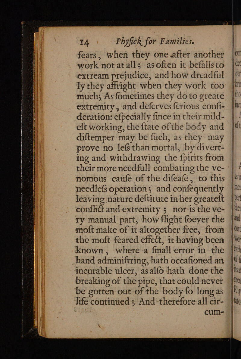 rT 14 Phyfick for Families. fears, when they one after another work not atall; asoften it befalisto extream prejudice, and’ how dreadful ly they affright when they work too much; As fometimes they do to greate extremity, and deferves ferious confi- deration: efpecially fince in their mild- eft working, theftate ofthe body and | diftemper may be fuch, as they may | prove no lefsthan mortal, by divert- ing and withdrawing the {pirits from their more needfull combating the ve- nomous caufe of the difeafé, to this needlefs operation; and confequently conflict and extremity 5 nor is the ve- ry manual part, how flight foever the moft make of it altogether free, from the moft feared effect, it having been known, where a {mall error in the hand adminiftring, hath occafioned art incurable ulcer, asalfo hath done the breaking of the pipe, that could never life continued ; And -therefore all cir- | | cums m