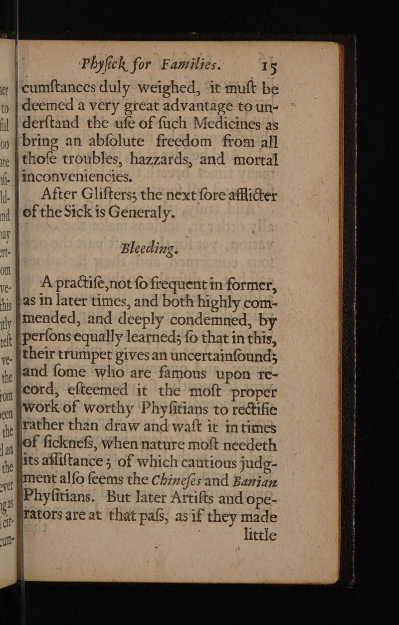 ‘cumftances duly weighed, it muft be deemed a very great advantage to un- ‘derftand the ufe of fuch Medicines as bring an abfolute freedom from all thofe troubles, hazzards, and mortal . | Nconveniencies. | .| After Glifters; the next fore afflider | of the Sick is Generaly. Se en ne A NaS OOS sgt ae Dw tw a Bleeding. | Apractife,not fo frequent in former, 5 fas in later times, and both highly com- pmended, and deeply condemned, by }perfons equally learned; fo that in this, _ | their trumpet gives an uncertainfounds and {ome who are famous upon re- cord, efteemed it the moft ‘proper work of worthy Phyfitians to rectifie rather than draw and waft it intimes fe sof ficknefs, when nature moft needeth ye pats alliftance 5 of which cautious judg- og (encnt alfo feems the Chinefes and Banian ‘ ri jPhyfitians. But later Artifts and ope- 4, (ators are at that pafs, as if they made | | | little ep OER se OE a tn Sh Ct ae SF ca ee SO ne aE ae