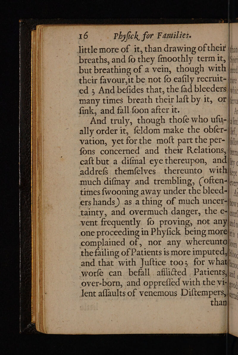 amet Nn ae ay eee a ne ae ee ae breaths, and fo they {moothly term it, |fhi but breathing of a vein, though with je their favour,it be not {0 eafily recruit |p: ed ; And befides that, the fad bleeders. ahi many times breath their laft by it, OF Ir; fink, and fall-foon after it. | A And truly, though thofe who ufu-|jj; ally order it, feldom make the obfer=}ir vation, yet forthe moft part the per- |fij fons concerned and thet Relations, Ihe, caft but a difmal eye thereupon, andj; addre{s themfelves thereunto With} much difmay and trembling, (often-|y¢, times fwooning away under the bleed-} 4 ershands ) as a thing of much uncer=}{p), tainty, and overmuch danger, the ej vent frequently fo proving, not anyjq), one proceeding in Phyfick being morejjj,, complained of, nor any whereuntoj), the failing of Patients is more imputed,}ij, and that with Juftice too; for whatlhi, worfe can befall afilicted Patients), over-born, and opprefled with the Vi lent affaults of venemous Diltempersai than} | \ |