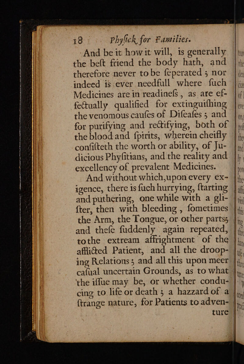 And be it how it will, is generally the beft friend the body hath, and therefore never tobe feperated 5 nor indeed is ever needfull where fuch Medicines are in readinefs , as are ef- fe€tually qualified for extinguithing the venomous caufes of Difeafes 5 and for purifying and rectifying, both of | the blood and {pirits, wherein cheifly |; confifteth the worth or ability, of Ju- | dicious Phyfittans, and the reality and | excellency of prevalent Medicines. And without which,uponevery ex- |; igence, there is fuch hurrying, ftarting | and puthering, one while with a gli- Jj {ter, then with bleeding , fometimes ]} the Arm, the Tongue, or other parts; |) and thefe fuddenly again repeated, | tothe extream affrightment of the | afflicted Patient, and all the droop- | ing Relations 5 and all this upon meer |}4, cafual uncertain Grounds, as to what } ‘the iffue may be, or whether condu- | cing to life or death 5 a hazzard of a | {trange nature, for Patients to adven- }, ture | a a