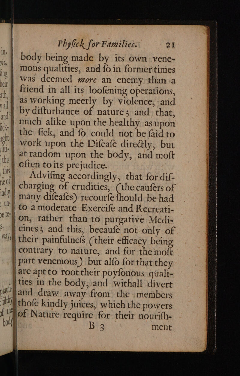 body being made by its own vene- mous qualities, and fo in former times | was deemed more an enemy than:a | ftiend in all its loofening operations, | as working meerly by violence; and | by difturbance of nature; and. that, } much alike upon the healthy as upon | the fick, and fo could not be faid to | work upon the Difeafe dire@ly, but . atrandom upon the body, and moft ) often toits prejudice. : ) Advifing accordingly, that for dif- Heo | charging of crudities, (the caufers of many difeafes) recourfe fhould be had to amoderate Exercife and Recreati- on; rather than to purgative Medi- cines3 and this, becaufé not only of their painfulnefs (their efficacy being contrary to nature, and for the moft part venemous ) but alfo for that they ) are aptto root their poyfonous quali- ties in the body, and withall divert sil and draw away from. the «members ay) thofe kindly juices, which the powers if i of Nature require for their nourifh- my B 2 ment — cD — cD B a aaa ere sv es at Se ae ares () ty