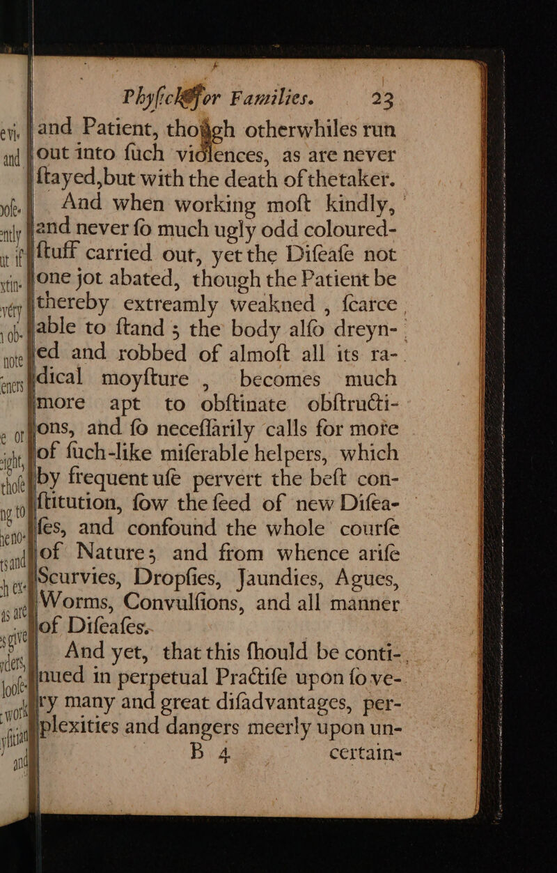 vt } WO d eee L Phylich@for Families. 23 jand Patient, tho§gh otherwhiles run out into fuch vidlences, as are never ftayed,but with the death of thetaker. jand never fo much ugly odd coloured- thereby extreamly weakned , {catce dical moyfture , becomes much Imore apt to obftinate obftructi- Hons, and fo neceflarily calls for more lof fuch-like miferable helpers, which iby frequent ufe pervert the beft con- {titution, fow the feed of new Difea- } Worms, Convulfions, and all manner hof Difeafes. i ity many and great difadvantages, per- iplexities and dangers meerly upon un- 4. certain- aca ROLE 0 set Cee ONE a Bl Ne Be a av QB oA eg ein rip aan Fo a eT
