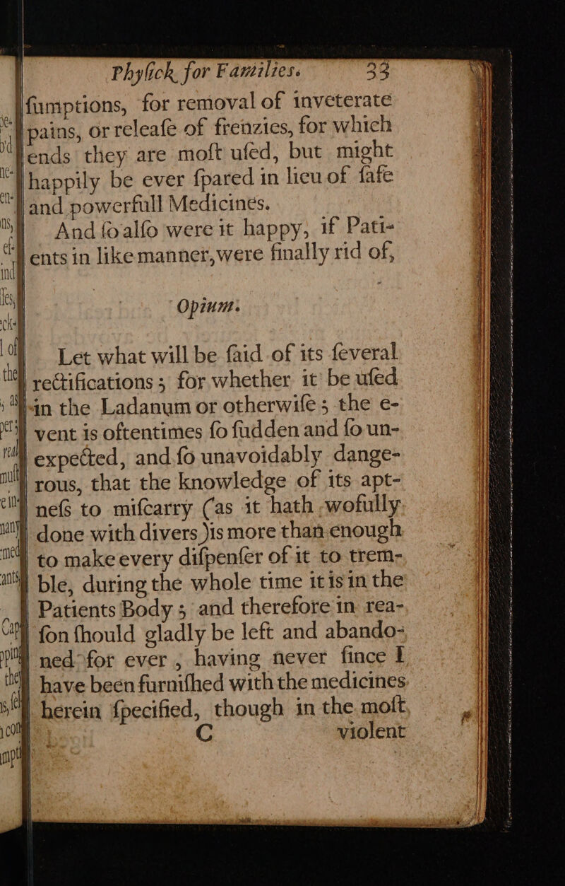 | ; fumptions, for removal of inveterate “| pains, or releafe of frenzies, for which fends they are moft ufed, but might ‘Thappily be ever {pared in licu of fafe ‘and powerfull Medicines. ) And {oalfo were it happy, if Pati- T ents in likemannet,were finally rid of, Opium. | Let what will be faid of its feveral dl yectifications ; for whether it’ be ufed ‘Yin the Ladanum or otherwife 5 the e- } vent is oftentimes fo fudden and fo un- tl expected, and.fo unavoidably dange- ) rous, that the knowledge of its apt- i ne to mifcarry Cas it hath -wofully done with divers )is more than enough | to make every difpen(er of it to trem- | ble, during the whole time it isin the | Patients Body 5 and therefore in rea- fon fhould gladly be left and abando- | ned°for ever , having never fince I | have been furnifhed with the medicines | herein {pecified, though in the mott e C violent a ee ee