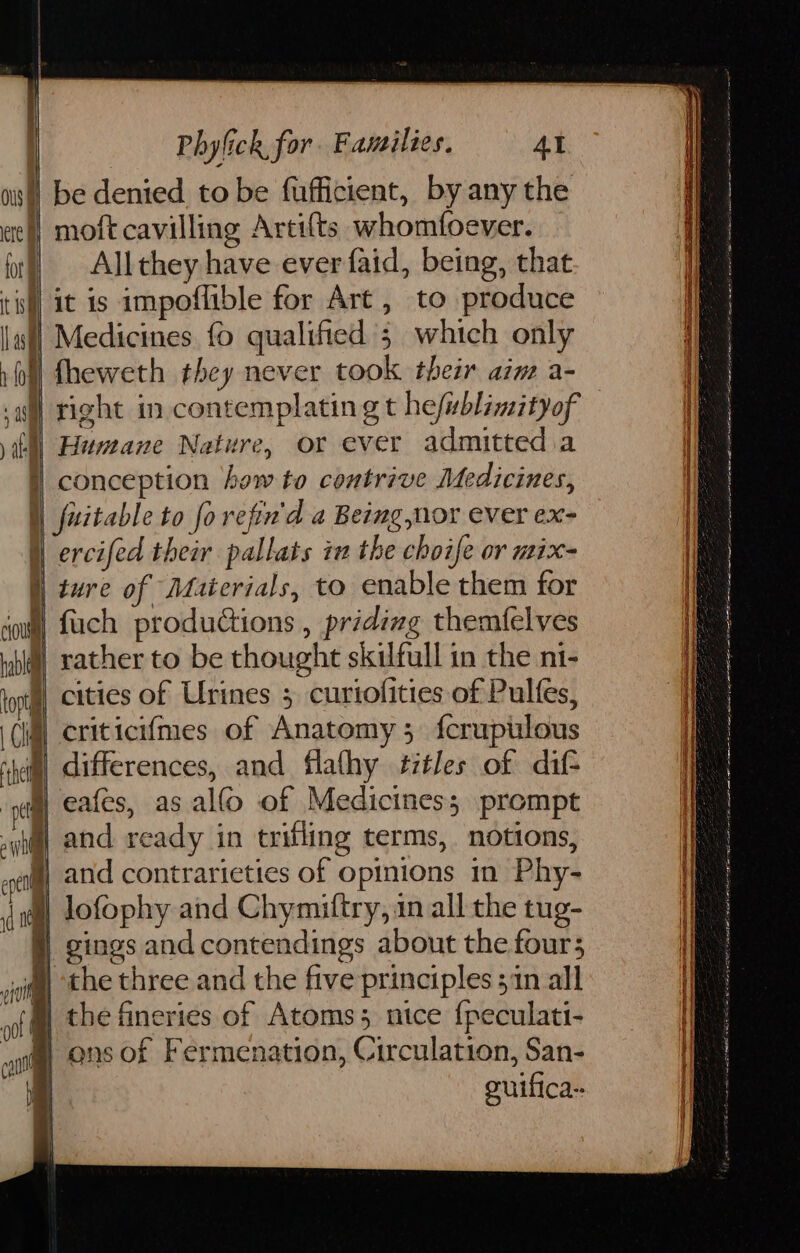 | be denied tobe fufficient, by any the eef| moft cavilling Artifts whomfoever. fl) Allthey have ever faid, being, that tix] it is impoflible for Art , to produce lal] Medicines fo qualified 5 which only 'fheweth they never took their aim a- a) right in contemplating t hefublimityof itll Huneane Nature, or ever admitted a i) conception how to contrive Medicines, | fuitable to forefin'd a Being nor ever ex- )) ercifed their pallats ia the choife or mix- | ture of Materials, to enable them for soul) fuch productions , priding themfelves hia) rather to be thought skilfull in the ni- tor cities of Urines 5 curiofities of Pulfes, (iq) criticiimes of Anatomy 5 fcruptilous | and contrarieties of opinions in Phy- lofophy and Chymiftry, in all the tug- | gings and contendings about the fours the three and the five principles ;in all the fineries of Atoms; ntce {peculati- ons of Fermenation, Circulation, San- guifica- el 1d 0 cn oo a de ww rg tn a ONE a i eB arp Lagi fatto so