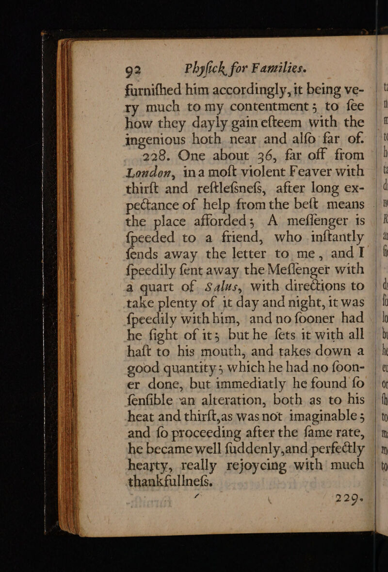 furnifhed him accordingly, it being ve- ry much to my contentment; to fee how they dayly gain efteem with the ingenious hoth near and alfo far of. 228. One about 36, far off from Loudon, ina moft violent Feaver with thirft and reftlefsnefs, after long ex- the place afforded; A meflenger 1s {fpeeded to a friend, who inftantly fends away the letter to me, andl {peedily fent away the Meflenger with a quart of Salus, with directions to take plenty of it day and night, 1t was {fpeedily with him, and no fooner had he fight of it; but he fets it with all haft to his mouth, and takes down a good quantity; which he had no foon- er done, but immediatly he found fo fenfible -an alteration, both as to his heat and thirft,as was not imaginable ; and {o proceeding after the fame rate, he became well fuddenly,and perfectly heayty, really rejoycing with much thankfullne(s,