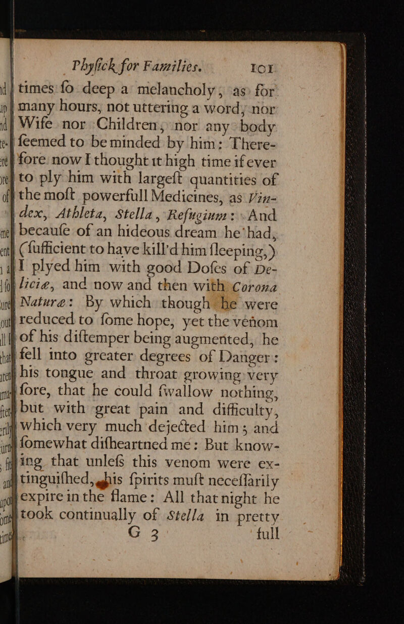 times: fo deep a melancholy , as: for | many hours, not uttering a word, nor | Wife nor Children, nor any body .| feemed to be minded by him; There- ty fore. now I thought it high time if ever | to ply him with largeft quantities of | the moft powerfull Medicines, as ix- i dex, Athleta, Stella, Refugium: And | becaufe of an hideous dream he’had, | (fafficient to have kill'd him fleeping,) iT plyed him with good Dofes of De- licie, and now and then with Corona Nature: By which though he were |reduced to fome hope, yet the venom , of his diftemper being augmented, he | fell into greater degrees of Danger: jhis tongue and throat growing very j fore, that he could fwallow nothing, but with great pain and difficulty, ig Which very much dejected: him; and i fOmewhat difheartned me: But know- ging that unlefs this venom were ex- gtinguifhed, gbis {pirits muft neceflarily pexpireinthe flame: All that night he a t0OK continually of Stella in pretty | G 3 full