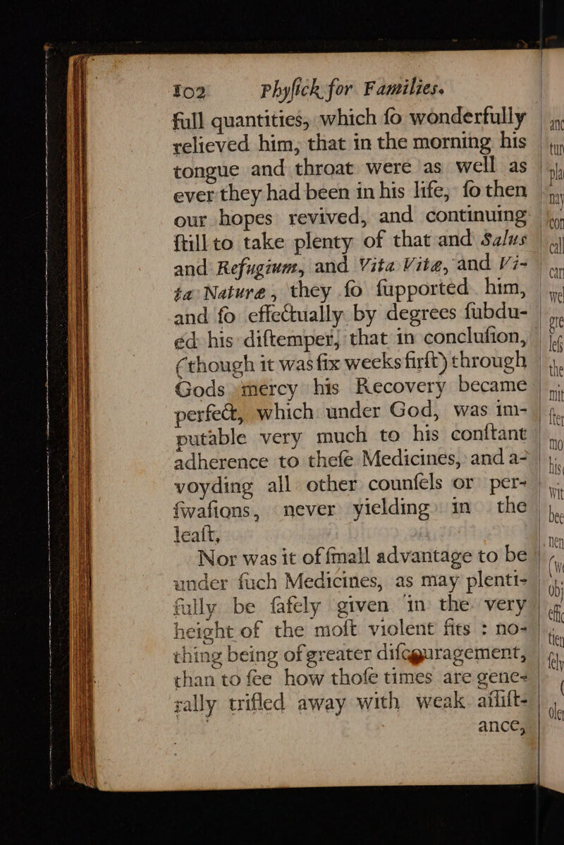 ae 7 enced Olam ett on me Tee A RN 5 ip a ai ae =: fe ane mn en ei Ye me ¥o2 Phyfick for Families. full quantities, which fo wonderfully relieved him, that in the morning his tongue and throat were as well as ever they had been in his life, fo then ftillto take plenty of that and Salus and Refugiwm, and Vite Vite, and Vi- ta Nature, they fo fupported. him, ed: his diftemper, that in conclufion, perfe&amp;, which under God, was im- putable very much to his conttant adherence to thefe Medicines, and a- voyding all other counfels or per- fwafions, never yielding» in the leaft, | Nor was it of fmall advantage to be under fuch Medicines, as may plenti- fully be fafely given in the: very height of the moft violent fits : no- ching being of greater difqguragement, than to fee how thofe times are gene- j