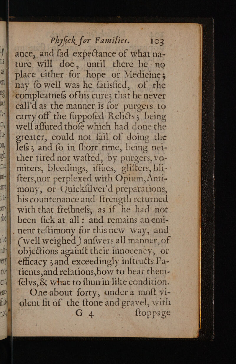 ance, and fad expectance of what na- ture will doe, until there be- no place either for hope or Medicines nay {0 well was he fatisfied, of the compleatnefs of his cure; that he never call’d as the manner is for purgers to carry off the fuppofed Relics; being well affured thofe which had done the greater, could not fail of doing the lefs; and fo in fhort time, being net- ther tired nor wafted, by purgers, vo- miters, bleedings, iffues, glifters, bli- {ters,nor perplexed with Opium, Anti- mony, or Quickiilver'd preparations, his countenance and {trength returned with that frethnefs, as if he had not been fick at all: and remains an emi- (well weighed ) anfwers all manner, of objections again{t their innocency, or efficacy 3 and exceedingly inftructs Pa- tients,and relations, how to bear them- felvs,& what to fhunin like condition. One about forty, under a molt vi- olent fit of the ftone and gravel, with G 4 {toppage fe a i 1 eI Oa est we at aE a Sg ee Ss ear ie Tae OOO a i as eS el 6 ara a