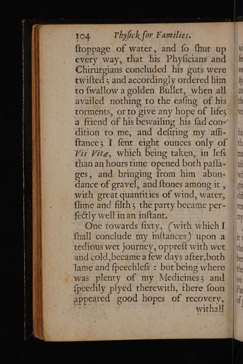 {toppage of water, and fo fhut up every way, that his Phyficians and Chirurgians concluded his guts were twilted ; and accordingly ordered him to wallow a golden Bullet, when all availed nothing to the at ing of his torments, or to give any hope of lifes a friend of his bewailing his fad con- dition to me, and defiring my aff- {tance; I fent eight ounces only of Vis Vite, which being taken, in lefs than an hours time opened both pafla- ges, and bringing from him abun- dance of gravel, and {tones among it , with great quantities of wind, water, {lime and filth; the party became per- fecly well in an inftant. One towards fixty, (with which I (hall conclude my inftances) upon a tedious wet journey, oppreft with wet lame and fpeechlefs : but being where {peedily plyed therewith, there foon appedted good hopes of recovery, withall