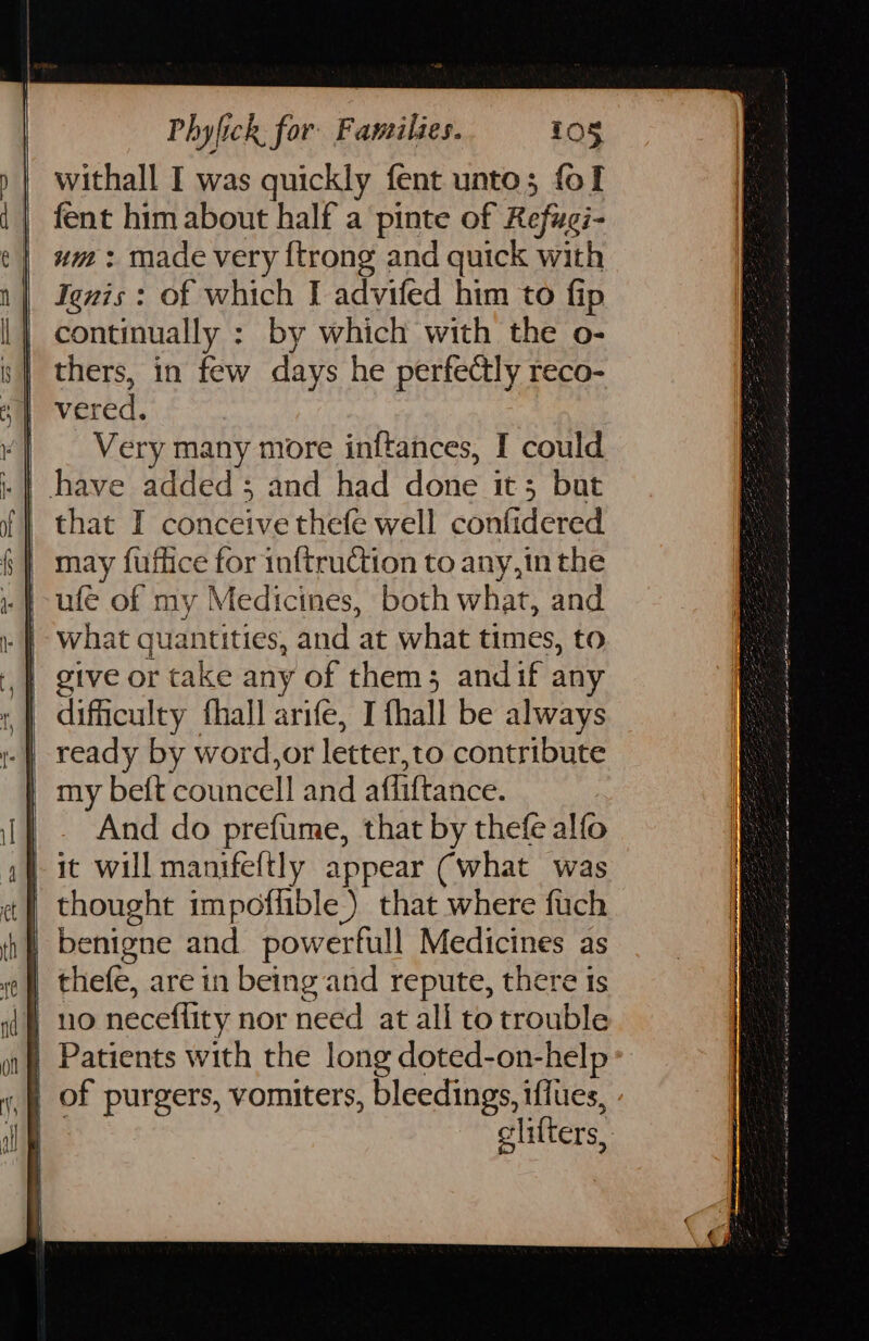 withall I was quickly fent unto; fol fent him about half a pinte of Ralueh um : made very {trong and quick with Ignis : of which I advifed him to fip continually : by which with the o- thers, in few days he perfectly reco- vered. ‘! — Very many more inftances, I could i: | have added; and had done it; bat that I conceive thefe well confidered may fuffice for inftrudion to any,in the .} ufe of my Medicines, both what, and | what quantities, and at what times, to | give or take any of them; andif any difficulty fhall arifé, I fhall be always ready by word,or letter, to contribute my beft councell and afliftance. And do prefume, that by thefe alfo | it will manifeftly appear (what was thought impoflible.) that where fuch | benigne and powerfull Medicines as | thefe, are in being and repute, there | 10 neceflity nor need at all to outils ))| Patients with the long doted-on-help | of purgers, vomiters, bleedings, iflues, | litters, 3