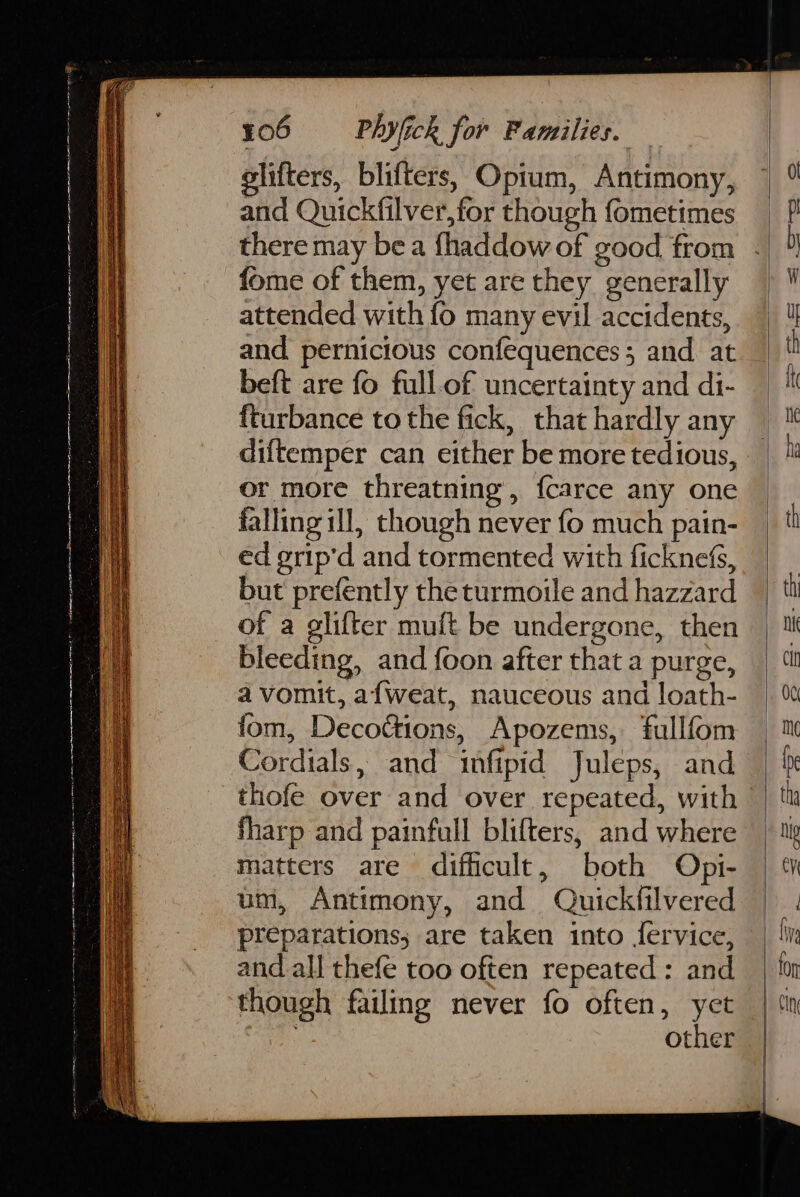 olifters, blifters, Opium, Antimony, and Quickfilver,for though fometimes fome of them, yet are they generally attended with fo many evil accidents, and pernicious confequences ; and. at beft are fo full.of uncertainty and di- {turbance to the fick, that hardly any diftemper can either be more tedious, or more threatning’, {carce any one falling ill, though never fo much pain- ed grip'd and tormented with ficknefs, but prefently the turmoile and hazzard of a glifter muft be undergone, then bleeding, and foon after that a purge, a vomit, a{weat, nauceous and loath- fom, Decofions, Apozems, fullfom _thofe over and over repeated, with fharp and painfull blifters, and where matters are difficult, both Opi- um, Antimony, and Quickfilvered preparations; are taken into fervice, and all thefe too often repeated: and though failing never fo often, yet other