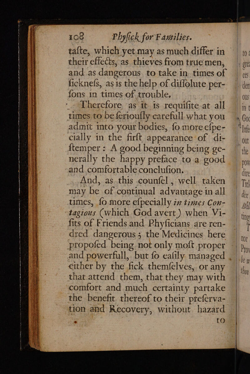 in a eS IF RR EN ae ON RN Nm their effects, as. thieves from true men, ficknefs, as is the help of diflolute per- fons in times of trouble. admit mto your bodies, fo more efpe- {temper : A good beginning being ge- nerally the happy preface to a good and comfortable conclufion. And, as this counfel , well. taken may be of continual advantage in all times, fo more efpecially i7 times Con- tagious (which God avert.) when Vi- fits of Friends and Phyficians are ren- dred dangerous ;. the Medicines here either by the fick themfelves, or any that.attend them, that they may with comfort and much certainty partake the benefit. thereof to their pteferva- tion and Recovery, without hazard , to