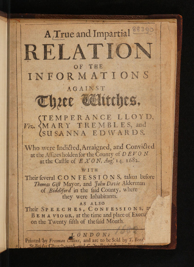 * (q5 } = 7T KS % 177 f at the Affizes holden for the County ot D E} ON *, A gee ee f at the Caftle of BX ON, Aug. 14. 1602. WITH Thomas Giff Mayor, and Fobx Davie Alderman of Biddiford in the faid County, where they were Inhabitants. AS ALSO BEHA Vi1ourR, at the time and place of Execu” on the Twenty fifth of the faid Month. ake | ONDON: pe Printed ‘by Freeman Collins, and are to be Sold by 7. Bens ee Ps { et. St. Brides Churcher aa) sam incense tarmac: