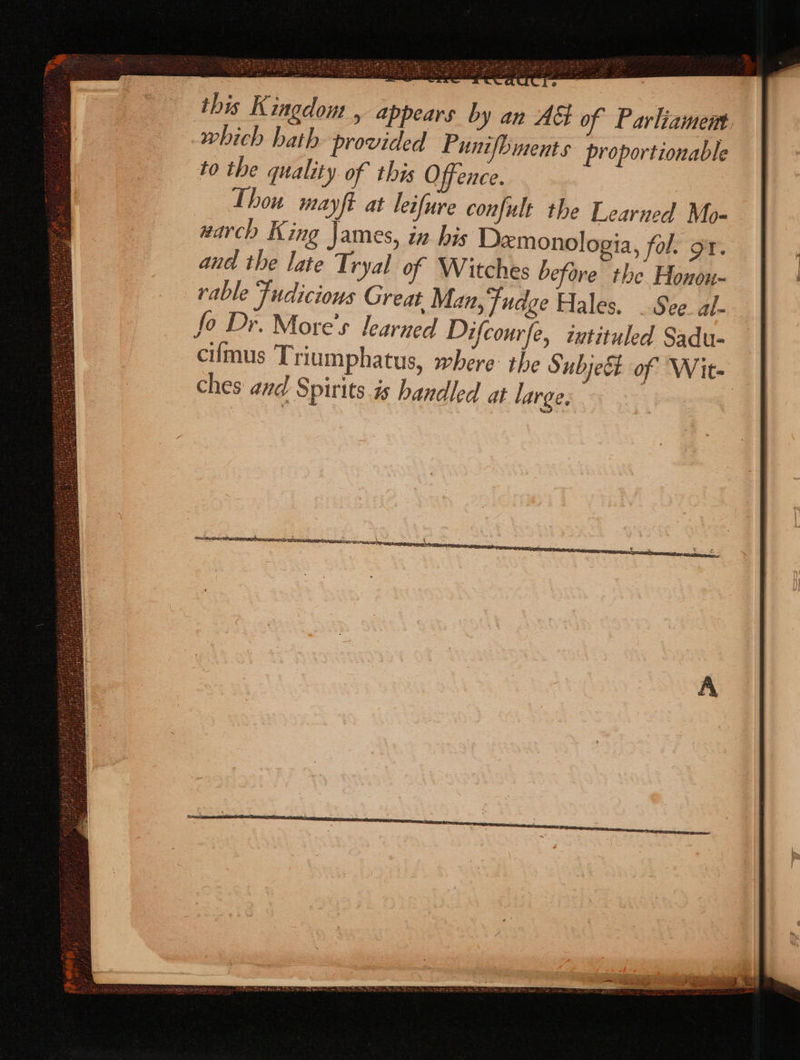 this Kingdom , appears by an AG of Parliament which hath provided Punifbinents proportionable to the quality of this Offence. Thou mayft at leifure confult the Learned Mo- warch King James, in his Demonologia, fol, or. and the late Tryal of Witches before the Honon- rable Fudicious Great, Man, Fudge Hales. . See al- fo Dr. More’s learned Difcourfe, ivtituled Sadu- ciimus Triumphatus, where: the Subjeét of Wit- ches and Spirits 7s handled at large,