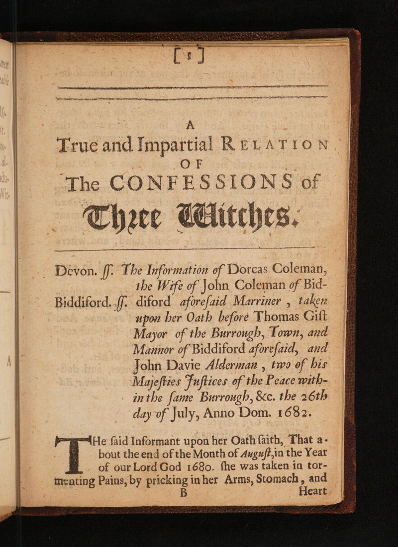 ERATE IG IIE OFLA ELLIOT NOP OEE ELIT PEN EN RE ain x i ce a a as aS PE SEILER EEE OE SE ey ee ee cal oa True and Impartial RELATION OF ‘The CONFESSIONS of SR EE cae fa nN ret AE A Re ETON See Se es ee PEED ES —EE 2a pene ersnaenente se, aa £E D* Gi &lt;a AS Mas “il a - A Es Sei tee Kxte? &lt;i AS Get Gen § che PR bw gat 7s, 7 B / are : RS “fi set RS 5 * Yi i ore A ries dey es s F by a ee sas S ke eS hay : : | es y nage AN SAAR ALE EASE RDY SITES AGO IA PRET ICE | Devon. ff. The Information of Dorcas Coleman, ae. the Wife of John Coleman of Bid- Biddiford..ff° diford aforefaid Marriner , taken | upon ber Oath before Thomas Gilt Mayor of the Burrongh, Town, and | ‘Mannor of Bidditord aforefaid, and | John Davie Alderman , two of bis Mayefties Fuftices of the Peace with- inthe fame Burrough, &amp;c. the 26th i day of July, Anno Dom. 1682. gle faid Informant upon her Oath faith, That a- bout the end of the Month of Augufé,in the Year m . of ourLord God 1680. fhe was taken 1n tor- menting Pains, by pricking inher Arms, Stomach, and B Heart