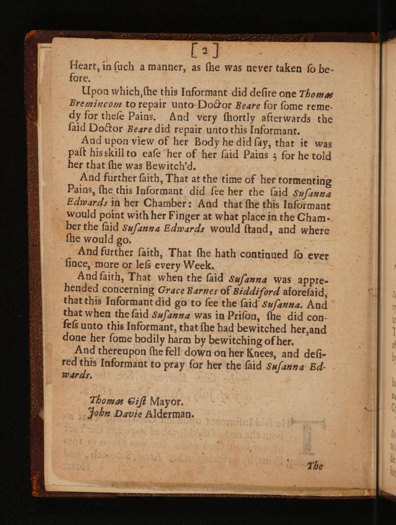 [a] Heart, in {uch a manner, as fhe was never taken (0 be- fore. Upon which, fhe this Informant did defire one Thomas Bremincom torepair unto-DoGor Beare for fome reme- dy for thefe Pains. And very fhortly afterwards the faid Doctor Beare did repair unto this Informant. Aud upon view of her Body he did fay, that it was palt hisskillto eafe“her of her faid Pains 5 for he told her that fhe was Bewitch’d. , And further faith, That at the time of her tormenting Pains, fhe this Informant did fee her the {aid Sufanna Edwards in her Chamber: And that the this Informant would point with her Finger at what place in the Cham- ber tke {aid Sufanna Edwards would ftand, and where fhe would go. And further faith, That fhe hath continued {0 ever fince, more or lefs every Week. And faith, That when the {aid sufanna was appre. | hended concerning Grace Barnes of Biddiford aforelaid, that this Informant did go to fee the faid Sufanna. And that when the faid Sufaena was in Prifon, the did con- fefS unto this Informant, that fhe had bewitched her,and done her fome bodily harm by bewitching of her. — , And thereupon fhe fell down on her Knees, and defi- red this Informant to pray for her the faid Sufanna Ed- wards. . Thomas Gift Mayor. _. John Davie Alderman.