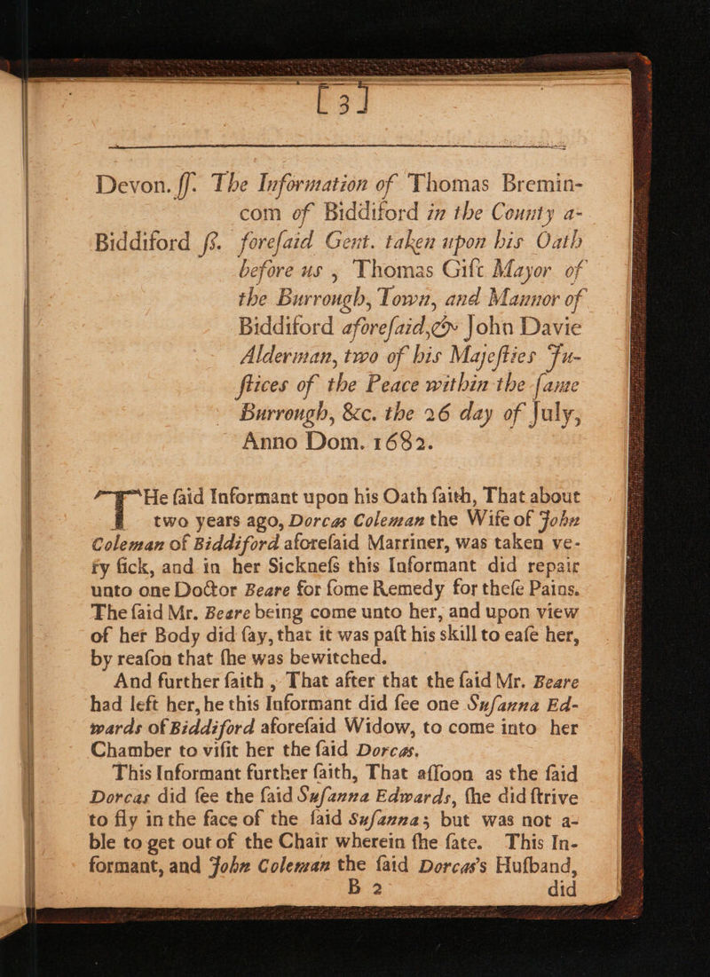 Se canal nan ate Tye ee So eegeiinesi sen eames LIE se gs Saar SEES “om Devon. ff. The Information of Thomas Bremin- com of Biddiford in the Cou uty a Bidditord 3. forefaid Gent. taken upon bis Oath fi before us , Thomas Gift Mayor of the Burrough, Town, and Masso of Bidditord aforefaid, oe John Davie Alderman, two of bis Mayefties Fu- flices of the Peace within the {ame Burrough, &amp;c. the 26 day of July, Anno Dom. 1682. r™He faid Informant upon his Oath faith, That about f two years ago, Dorcas Coleman the Wife of John Coleman of f Biddiford aforefaid Marriner, was taken ve- fy fick, and in. her Sicknefs this Informant did repai unto one Door Beare for fome Remedy for thefe Pais, The {aid Mr. Beere being come unto her, and upon view of her Body did fay, that it was paft his skill to eafe her, by reafon that fhe was bewitched. And further faith , That after that the faid Mr. Beare had left her, he this Informant did {ee one Sufanna Ed- wards of Biddiford aforefaid Widow, to come into her Chamber to vifit her the faid Dorcas. This Informant further faith, That affoon as the faid Dorcas did fee the {aid Sufanna Edwards, the did ftrive to fly inthe face of the faid Sufazna3; but was not a- ble to get out of the Chair wherein fhe fate. This In- formant, and John Coleman ve faid Dorcas’s Hufband, 2 did